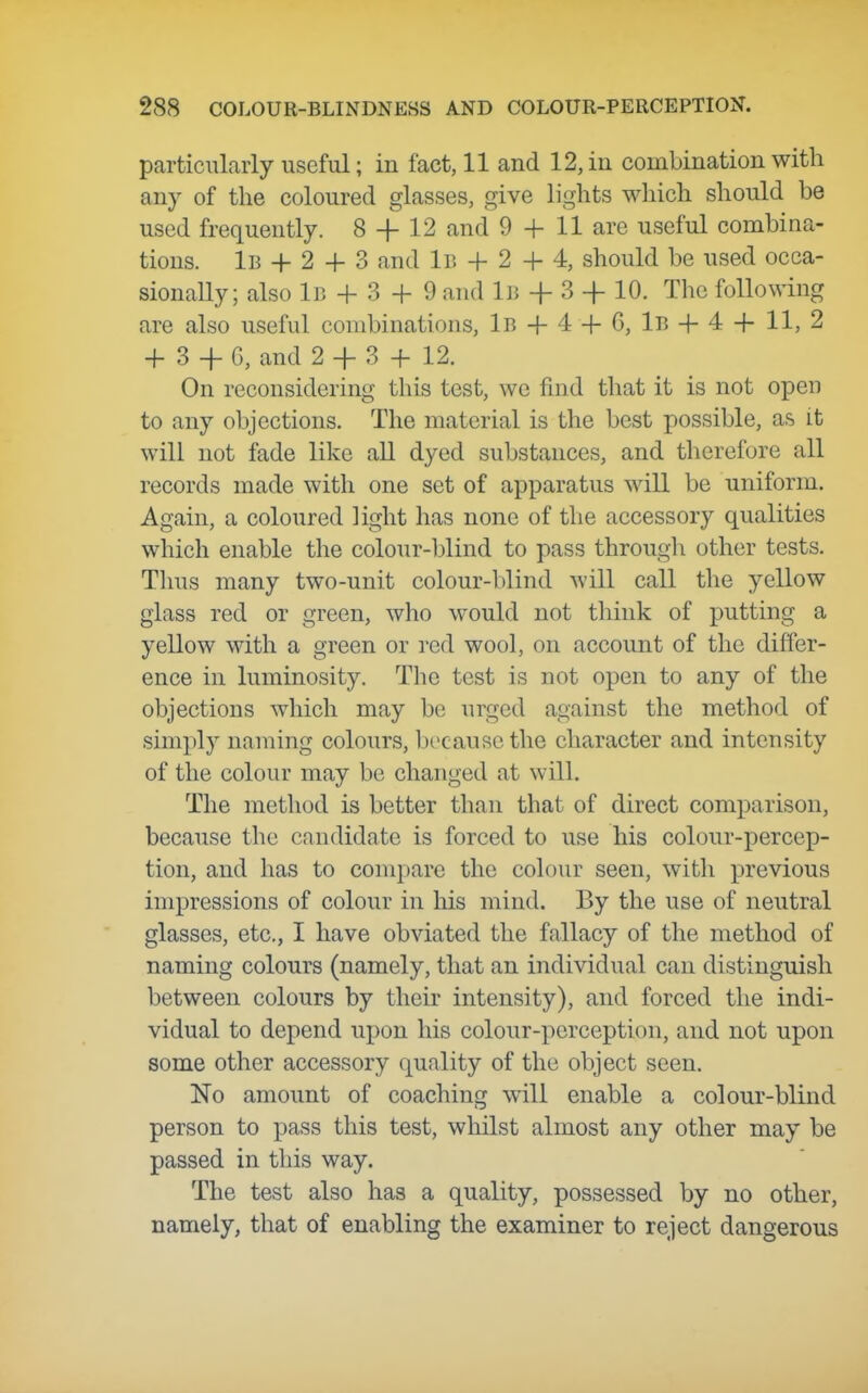 particularly useful; in fact, 11 and 12, in combination with any of the coloured glasses, give lights which should be used frequently. 8 -f 12 and 9 + H are useful combina- tions. iB -h 2 -f- 3 and 1b + 2 -}- 4, should be used occa- sionally; also iB -f- 3 -f- 9 and 1b + 3 -|- 10. The following are also useful combinations, lB-f-44-6, lB-f-44- 11, 2 4- 3 -f C, and 2 + 3 -H 12. On reconsidering this test, we find that it is not open to any objections. The material is the best possible, as it will not fade like all dyed substances, and therefore all records made with one set of apparatus will be uniform. Again, a coloured light has none of tlie accessory qualities which enable the colour-blind to pass througli other tests. Thus many two-unit colour-blind will call the yellow glass red or green, who would not think of putting a yellow with a green or red wool, on account of the differ- ence in luminosity. The test is not open to any of the objections which may bo urged against the method of sim})ly naming colours, because tlie character and intensity of the colour may be changed at will. The method is better than that of direct comparison, because the candidate is forced to use his colour-percep- tion, and has to compare the colour seen, witli previous impressions of colour in his mind. By the use of neutral glasses, etc., I have obviated the fallacy of the method of naming colours (namely, that an individual can distinguish between colours by their intensity), and forced the indi- vidual to depend upon his colour-perception, and not upon some other accessory quality of the object seen. No amount of coaching will enable a colour-blind person to pass this test, whilst almost any other may be passed in this way. The test also has a quality, possessed by no other, namely, that of enabling the examiner to reject dangerous