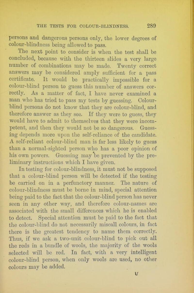 persons and dangerous persons only, the lower degrees of colour-blindness being allowed to pass. The next point to consider is when the test shall be concluded, because with the thirteen slides a very large number of combinations may be made. Twenty correct answers may be considered amply sufficient for a pass certificate. It would be practically impossible for a colour-blind person to guess this number of answers cor- rectly. As a matter of fact, I have never examined a man who has tried to pass my tests by guessing. Colour- blind persons do not know that they are colour-blind, and therefore answer as they see. If they were to guess, they would have to admit to themselves that they were incom- petent, and then they would not be so dangerous. Guess- ing depends more upon the self-reliance of the candidate. A self-reliant colour-blind man is far less likely to guess than a normal-sighted person who has a poor opinion of his own powers. Guessing may be prevented by the pre- liminary instructions which I have given. In testing for colour-blindness, it must not be supposed that a colour-blind person will be detected if the testing be carried on in a perfunctory manner. The nature of colour-blindness must be borne in mind, special attention being paid to the fact that the colour-blind person has never seen in any other way, and therefore colour-names are associated with the small differences which he is enabled to detect. Special attention must be paid to the fact that the colour-blind do not necessarily miscall colours, in fact there is the greatest tendency to name them correctly. Thus, if we ask a two-unit colour-blind to pick out all the reds in a bundle of wools, the majority of the wools selected will be red. In fact, with a very intelligent colour-blind person, when only wools are used, no othev colours may be added. u