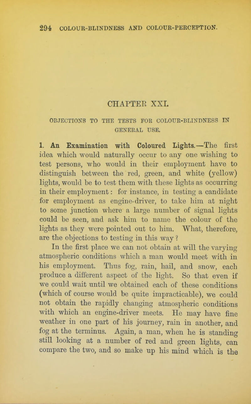 CHAPTER XXI. OBJECTIONS TO THE TESTS FOR COLOUR-BLINDNESS IN GENERAL USE. 1. An Examination with Coloured Lights.—The first idea which would naturally occur to any one wishing to test persons, who would in their employment have to distinguish between the red, green, and white (yellow) lights, would be to test them with these lights as occurring in their employment: for instance, in testing a candidate for employment as engine-driver, to take him at night to some junction where a large number of signal lights could be seen, and ask him to name the colour of the lights as they were pointed out to him. What, therefore, are the objections to testing in this way ? In the first place we can not obtain at will the varying atmospheric conditions which a man would meet with in his employment. Thus fog, rain, hail, and snow, each produce a different aspect of the light. So that even if we could wait until we obtained each of these conditions (which of course would be quite impracticable), we could not obtain the rapidly changing atmospheric conditions with which an engine-driver meets. He may have fine weather in one part of his journey, rain in another, and fog at the terminus. Again, a man, when he is standing stiU looking at a number of red and green lights, can compare the two, and so make up his mind which is the