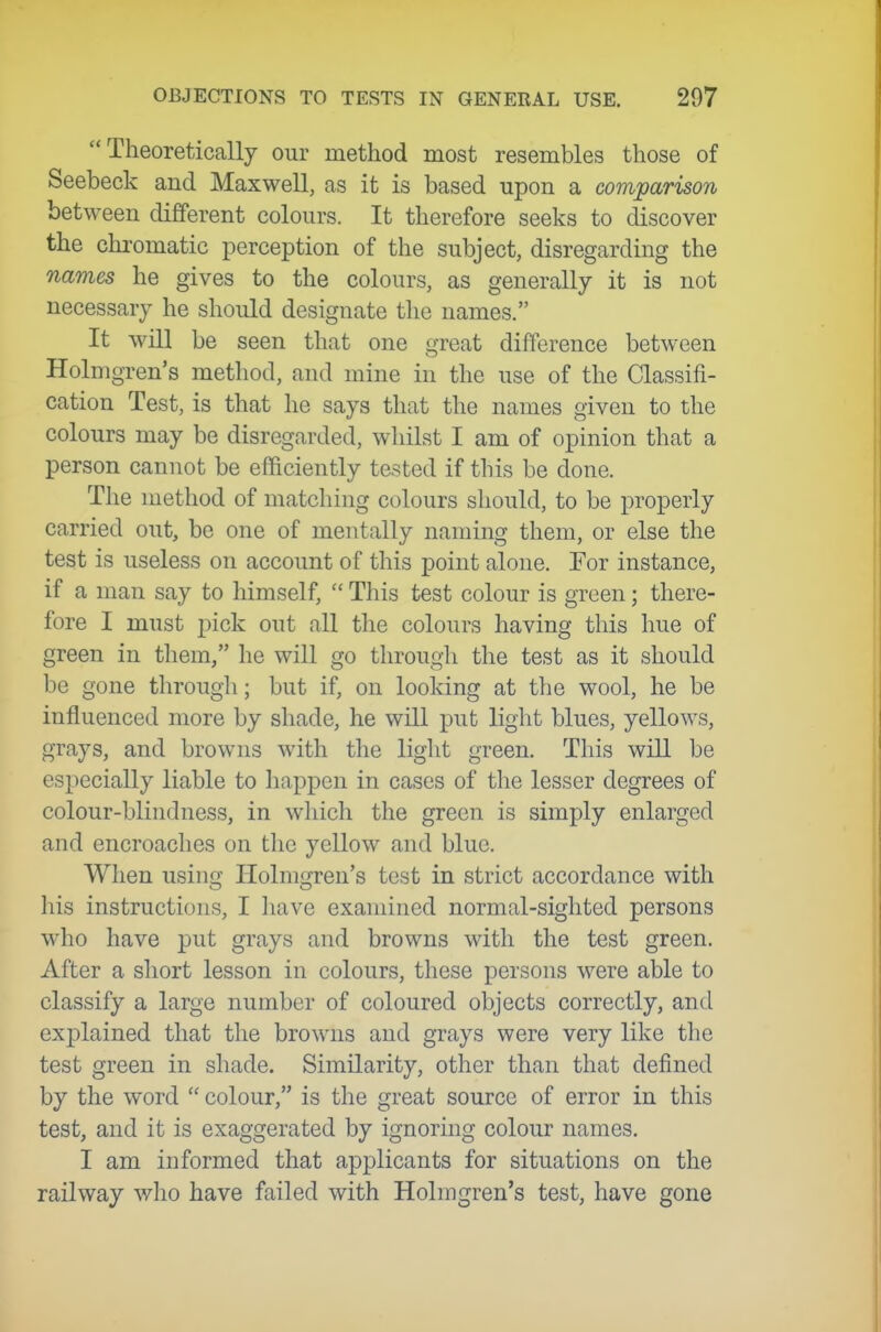 Theoretically our method most resembles those of Seebeck and Maxwell, as it is based upon a comparison between different colours. It therefore seeks to discover the chromatic perception of the subject, disregarding the names he gives to the colours, as generally it is not necessary he should designate the names. It will be seen that one great difference between Holmgren's metliod, and mine in the use of the Classifi- cation Test, is that he says that the names given to the colours may be disregarded, whilst I am of opinion that a person cannot be efficiently tested if this be done. The method of matching colours should, to be properly carried out, be one of mentally naming them, or else the test is useless on account of this point alone. For instance, if a man say to himself,  This test colour is green; there- fore I must pick out all the colours having this hue of green in them, he will go through the test as it should be gone througli; but if, on looking at the wool, he be influenced more by shade, he will put light blues, yellows, grays, and browns with the light green. This will be especially liable to happen in cases of the lesser degrees of colour-blindness, in which the green is simply enlarged and encroaches on tlic yellow and blue. When using Holmgren's test in strict accordance with his instructions, I liave examined normal-sighted persons who have put grays and browns with the test green. After a short lesson in colours, these persons were able to classify a large number of coloured objects correctly, and explained that the browns and grays were very like the test green in shade. Similarity, other than that defined by the word  colour, is the great source of error in this test, and it is exaggerated by ignoring colour names. I am informed that applicants for situations on the railway who have failed with Holmgren's test, have gone