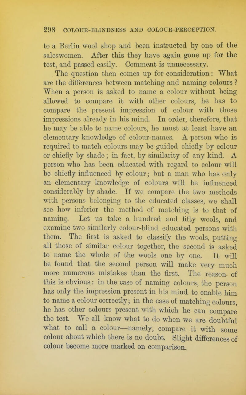 to a Berlin wool shop and been instructed by one of the saleswomen. After this they have again gone up for the test, and passed easily. Comment is unnecessary. The question then comes up for consideration: What are the differences between matching and naming colours ? When a person is asked to name a colour without being allowed to compare it with other colours, he has to compare the present impression of colour with those impressions already in his mind. In order, therefore, that he may be able to name colours, he must at least have an elementary knowledge of colour-names. A person who is required to match colours may be guided chiefly by colour or chiefly by shade; in fact, by similarity of any kind. A person who has been educated with regard to colour will be chiefly influenced by colour; but a man who has only an elementary knowledge of colours will be influenced considerably by shade. If we compare the two metliods with persons belonging to the educated classes, we shall see how inferior the method of matching is to that of naming. Let us take a liundred and fifty wools, and examine two similarly colour-blind educated persons with them. The first is asked to classify the wools, putting all those of similar colour together, the second is asked to name the whole of the wools one by one. It will be found tliat the second person will make very much more numerous mistakes than the first. The reason- of this is obvious: in the case of naming colours, the person has only the impression present in his mind to enable him to name a colour correctly; in the case of matching colours, he has other colours present with which he can compare the test. We all know what to do when we are doubtful what to call a colour—namely, compare it with some colour about which there is no doubt. Slight differences of colour become more marked on comparison.