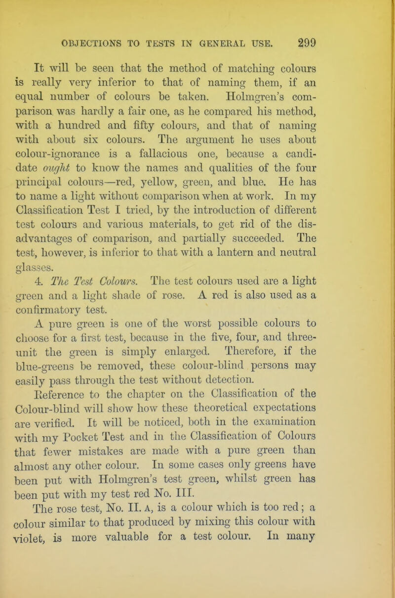 It will be seen that the method of matchins; colours is really very inferior to that of naming them, if an equal number of colours be taken. Holmgren's com- parison was hardly a fair one, as he compared his method, with a hundred and fifty colours, and that of naming with about six colours. The argument he uses about colour-ignorance is a fallacious one, because a candi- date oiicflit to know the names and qualities of the four principal colours—red, yellow, green, and blue. He has to name a light without comparison when at work. In my Classification Test I tried, by the introduction of different test colours and various materials, to get rid of the dis- advantages of comparison, and partially succeeded. The test, however, is inferior to that with a lantern and neutral glasses. 4. The Test Colours. The test colours used are a light green and a light shade of rose. A red is also used as a confirmatory test. A pure green is one of the worst possible colours to clioose for a first test, because in the five, four, and three- unit the green is simply enlarged. Therefore, if the blue-greens be removed, these colour-blind persons may easily pass through the test without detection. Eeference to the chapter on the Classification of the Colour-blind will show how these theoretical expectations are verified. It will be noticed, both in the examination with my Pocket Test and in the Classification of Colours that fewer mistakes are made with a pure green than almost any other colour. In some cases only greens have been put with Holmgren's test green, whilst green has been put with my test red No. III. The rose test, No. II. a, is a colour which is too red; a colour similar to that produced by mixing this colour with violet, is more valuable for a test colour. In many
