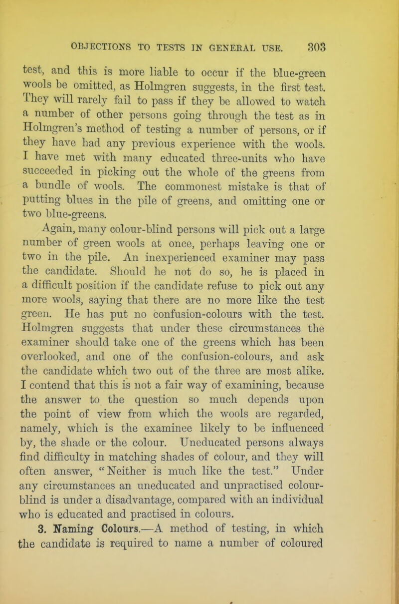 test, and this is more liable to occur if the blue-green wools be omitted, as Holmgren suggests, in the first test. They will rarely fail to pass if they be allowed to watch a number of other persons going through the test as in Holmgren's method of testing a number of persons, or if they have had any previous experience with the wools. I have met with many educated three-units who have succeeded in picking out the whole of the greens from a bundle of wools. The commonest mistake is that of putting blues in the pile of greens, and omitting one or two blue-greens. Again, many colour-blind persons will pick out a large number of green wools at once, perhaps leaving one or two in the pile. An inexperienced examiner may pass the candidate. Should he not do so, he is placed in a difficult position if the candidate refuse to pick out any more wools, saying that there are no more like the test green. He has put no confusion-colours with the test. Holmgren suggests that under these circumstances the examiner should take one of the greens which has been overlooked, and one of the confusion-colours, and ask the candidate which two out of the three are most alike. I contend that this is not a fair way of examining, because the answer to the question so much depends upon the point of view from which the wools are regarded, namely, which is the examinee likely to be influenced by, the shade or the colour. Uneducated persons always find difficulty in matching shades of colour, and they will often answer, Neither is much like the test. Under any circumstances an uneducated and unpractised colour- blind is under a disadvantage, compared with an individual who is educated and practised in colours. 3. Naming Colours.—A method of testing, in which the candidate is required to name a number of coloured