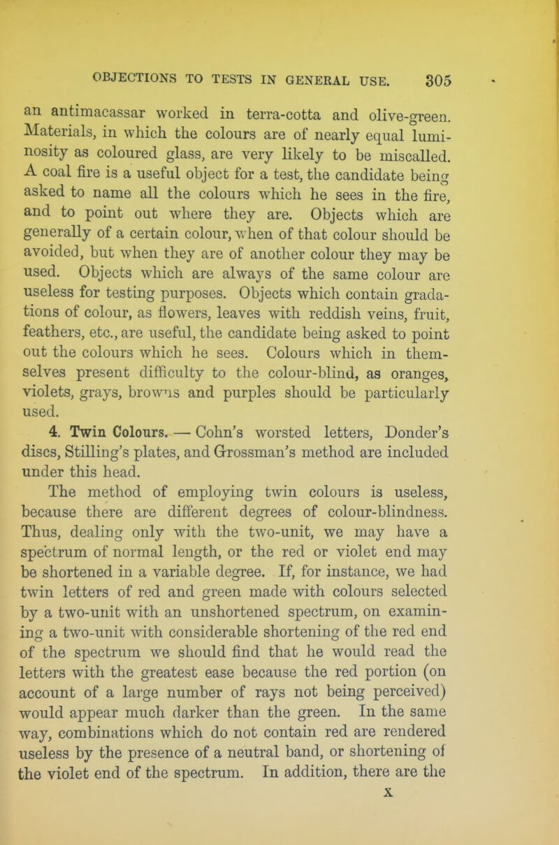 an antimacassar worked in terra-cotta and olive-green. Materials, in which the colours are of nearly equal lumi- nosity as coloured glass, are very likely to be miscalled. A coal fire is a useful object for a test, the candidate being asked to name all the colours which he sees in the fire, and to point out where they are. Objects which are generally of a certain colour, v. hen of that colour should be avoided, but when they are of another colour they may be used. Objects which are always of the same colour are useless for testing purposes. Objects which contain grada- tions of colour, as flowers, leaves with reddish veins, fruit, feathers, etc., are useful, the candidate being asked to point out the colours which he sees. Colours which in them- selves present difficulty to the colour-blind, as oranges, violets, grays, browns and purples should be particularly used. 4. Twin Colours. — Cohn's worsted letters. Bonder's discs, Stilling's plates, and Grossman's method are included under this head. The method of employing twin colours is useless, because there are different degrees of colour-blindness. Thus, dealing only with the two-unit, we may have a spectrum of normal length, or the red or violet end may be shortened in a variable degree. If, for instance, we had twin letters of red and green made with colours selected by a two-unit with an unshortened spectrum, on examin- ing a two-unit with considerable shortening of the red end of the spectrum we should find that he would read the letters with the greatest ease because the red portion (on account of a large number of rays not being perceived) would appear much darker than the green. In the same way, combinations which do not contain red are rendered useless by the presence of a neutral band, or shortening of the violet end of the spectrum. In addition, there are the