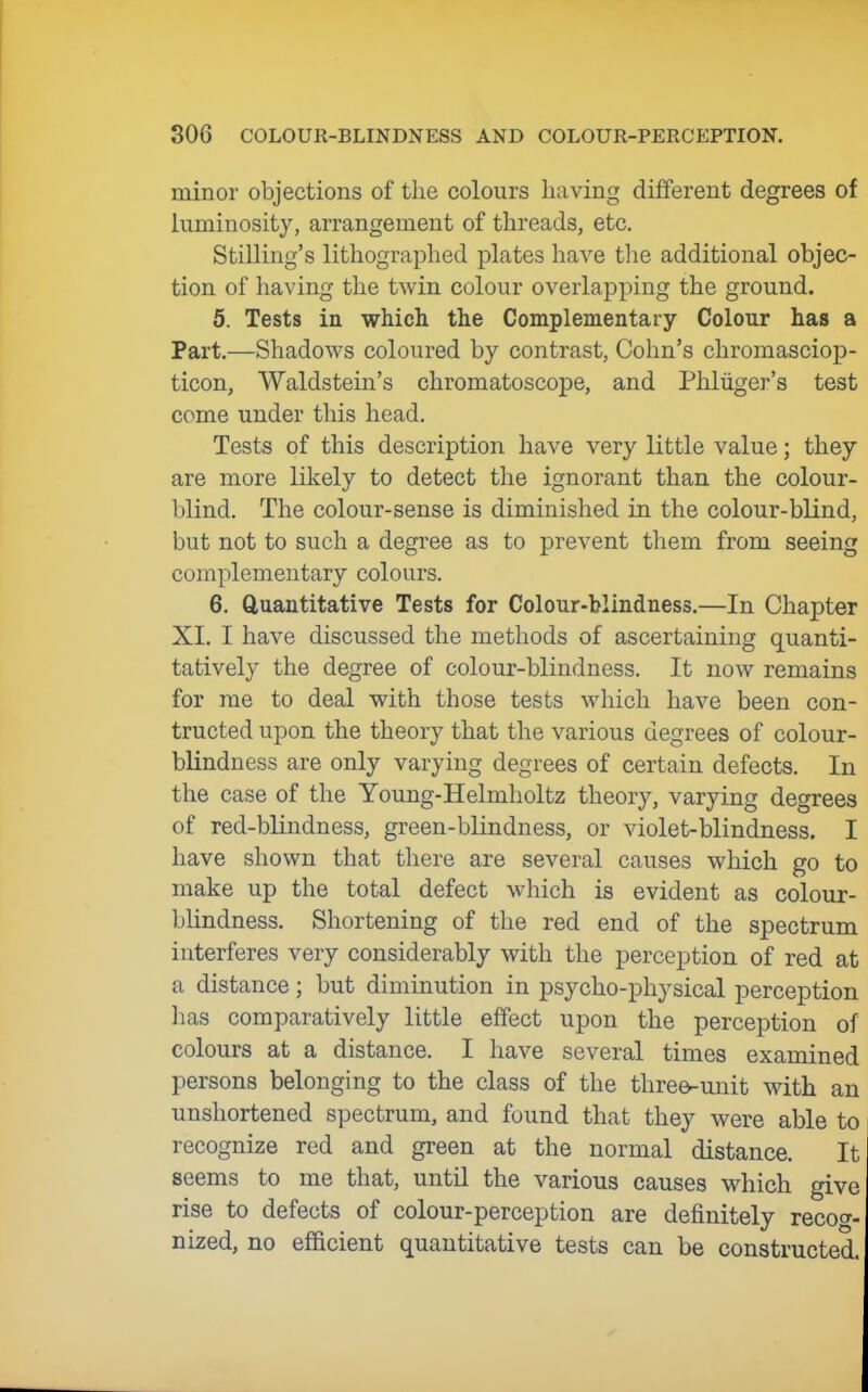 minor objections of the colours having different degrees of luminosity, arrangement of threads, etc. Stilling's lithographed plates have the additional objec- tion of having the twin colour overlapping the ground. 5. Tests in which the Complementary Colour has a Part.—Shadows coloured by contrast, Cohn's chromasciop- ticon, Waldstein's chromatoscope, and Phliiger's test come under this head. Tests of this description have very little value; they are more likely to detect the ignorant than the colour- blind. The colour-sense is diminished in the colour-blind, but not to such a degree as to prevent them from seeing complementary colours. 6. Quantitative Tests for Colour-blindness.—In Chapter XI. I have discussed the methods of ascertaining quanti- tatively the degree of colour-blindness. It now remains for me to deal with those tests which have been con- tracted upon the theory that the various degrees of colour- blindness are only varying degrees of certain defects. In the case of the Young-Helmholtz theory, varying degrees of red-blindness, green-blindness, or violet-blindness. I have shown that there are several causes which go to make up the total defect which is evident as colour- blindness. Shortening of the red end of the spectrum interferes very considerably with the perception of red at a distance; but diminution in psycho-physical perception has comparatively little effect upon the perception of colours at a distance. I have several times examined persons belonging to the class of the three-unit with an unshortened spectrum, and found that they were able to recognize red and green at the normal distance. It seems to me that, until the various causes which give rise to defects of colour-perception are definitely recog- nized, no efficient quantitative tests can be constructed.