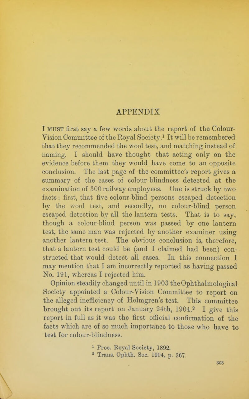 APPENDIX I MUST first say a few w^ords about the report of the Colour- Vision Committee of the Royal Society.^ It will be remembered that they recommended the wool test, and matching instead of naming. I should have thought that acting only on the evidence before them they would have come to an opposite conclusion. The last page of the committee's report gives a summary of the cases of colour-blindness detected at the examination of 300 railway employees. One is struck by two facts: first, that five colour-blind persons escaped detection by the wool test, and secondly, no colour-blind person escaped detection by all the lantern tests. That is to say, though a colour-blind person was passed by one lantern test, the same man was rejected by another examiner using another lantern test. The obvious conclusion is, therefore, that a lantern test could be (and I claimed had been) con- structed that would detect all cases. In this connection I may mention that I am incorrectly reported as having passed No. 191, whereas I rejected him. Opinion steadily changed until in 1903 theOphthalmological Society appointed a Colour-Vision Committee to report on the alleged inefficiency of Holmgren's test. This committee brought out its report on January 24th, 1904.2 I give this report in full as it was the first official confirmation of the facts which are of so much importance to those who have to test for colour-blindness. 1 Proc. Royal Society, 1892. 2 Trans. Ophth. Soc. 190-i, p. 367