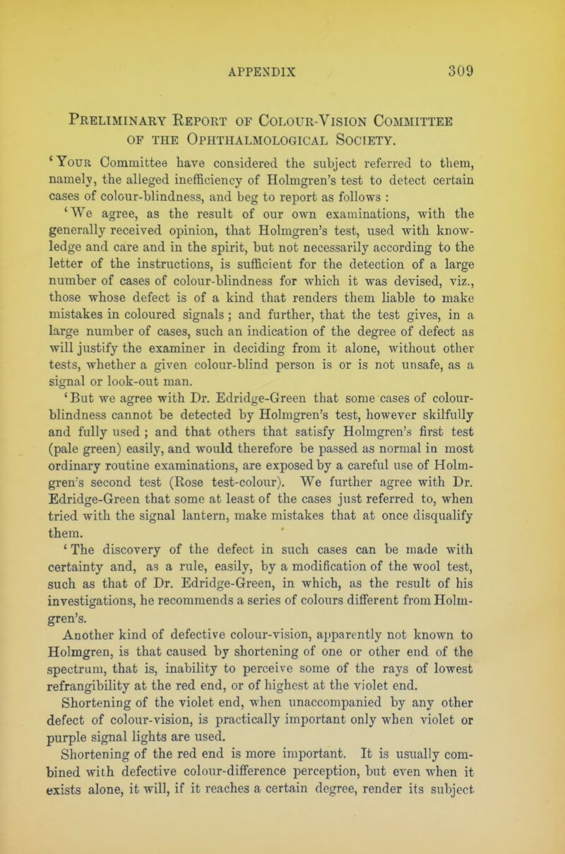 Preliminary Report of Colour-Vision Committee OF THE OpHTHALMOLOGICAL SOCIETY. 'Your Committee have considered the subject referred to them, namely, the alleged inefficiency of Holmgren's test to detect certain cases of colour-blindness, and beg to report as follows : 'We agree, as the result of our own examinations, with the generally received opinion, that Holmgren's test, used with know- ledge and care and in the spirit, but not necessarily according to the letter of the instructions, is sufficient for the detection of a large number of cases of colour-blindness for which it was devised, viz., those whose defect is of a kind that renders them liable to make mistakes in coloured signals ; and further, that the test gives, in a large number of cases, such an indication of the degree of defect as •will justify the examiner in deciding from it alone, without other tests, -whether a given colour-blind person is or is not unsafe, as a signal or look-out man. ' But we agree with Dr. Edridge-Green that some cases of colour- blindness cannot be detected by Holmgren's test, however skilfully and fully used ; and that others that satisfy Holmgren's first test (pale green) easily, and would therefore be passed as normal in most ordinary routine examinations, are exposed by a careful use of Holm- gren's second test (Rose test-colour). We further agree with Dr. Edridge-Green that some at least of the cases just referred to, when tried with the signal lantern, make mistakes that at once disqualify them. ' The discovery of the defect in such cases can be made with certainty and, as a rule, easily, by a modification of the wool test, such as that of Dr. Edridge-Green, in which, as the result of his investigations, he recommends a series of colours different from Holm- gren's. Another kind of defective colour-vision, apparently not known to Holmgren, is that caused by shortening of one or other end of the spectrum, that is, inability to perceive some of the rays of lowest refrangibility at the red end, or of highest at the violet end. Shortening of the violet end, when unaccompanied by any other defect of colour-vision, is practically important only when violet or purple signal lights are used. Shortening of the red end is more important. It is usually com- bined with defective colour-difference perception, but even when it exists alone, it will, if it reaches a certain degree, render its subject