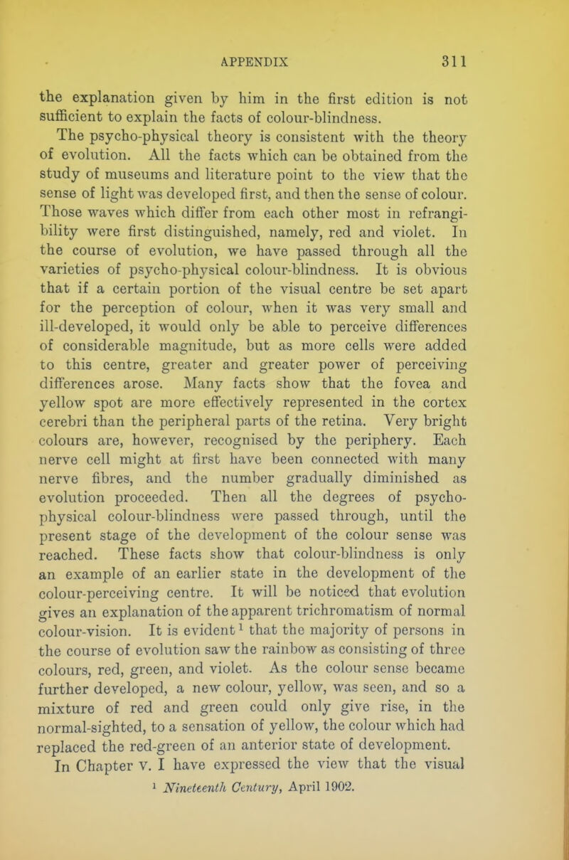 the explanation given by him in the first edition is not sufficient to explain the facts of colour-blindness. The psycho-physical theory is consistent with the theory of evolution. All the facts which can be obtained from the study of museums and literature point to the view that the sense of light was developed first, and then the sense of colour. Those waves which differ from each other most in refrangi- bility were first distinguished, namely, red and violet. In the course of evolution, we have passed through all the varieties of psycho-physical colour-blindness. It is obvious that if a certain portion of the visual centre be set apart for the perception of colour, when it was very small and ill-developed, it would only be able to perceive differences of considerable magnitude, but as more cells were added to this centre, greater and greater power of perceiving differences arose. Many facts show that the fovea and yellow spot are more effectively represented in the cortex cerebri than the peripheral parts of the retina. Very bright colours are, however, recognised by the periphery. Each nerve cell might at first have been connected with many nerve fibres, and the number gradually diminished as evolution proceeded. Then all the degrees of psycho- physical colour-blindness were passed through, until the present stage of the development of the colour sense was reached. These facts show that colour-blindness is only an example of an earlier state in the development of the colour-perceiving centre. It will be noticed that evolution gives an explanation of the apparent trichromatism of normal colour-vision. It is evident^ that the majority of persons in the course of evolution saw the rainbow as consisting of three colours, red, green, and violet. As the colour sense became further developed, a new colour, yellow, was seen, and so a mixture of red and green could only give rise, in the normal-sighted, to a sensation of yellow, the colour which had replaced the red-green of an anterior state of development. In Chapter v. I have exjDressed the view that the visual 1 Nineteenth Century, April 1902.