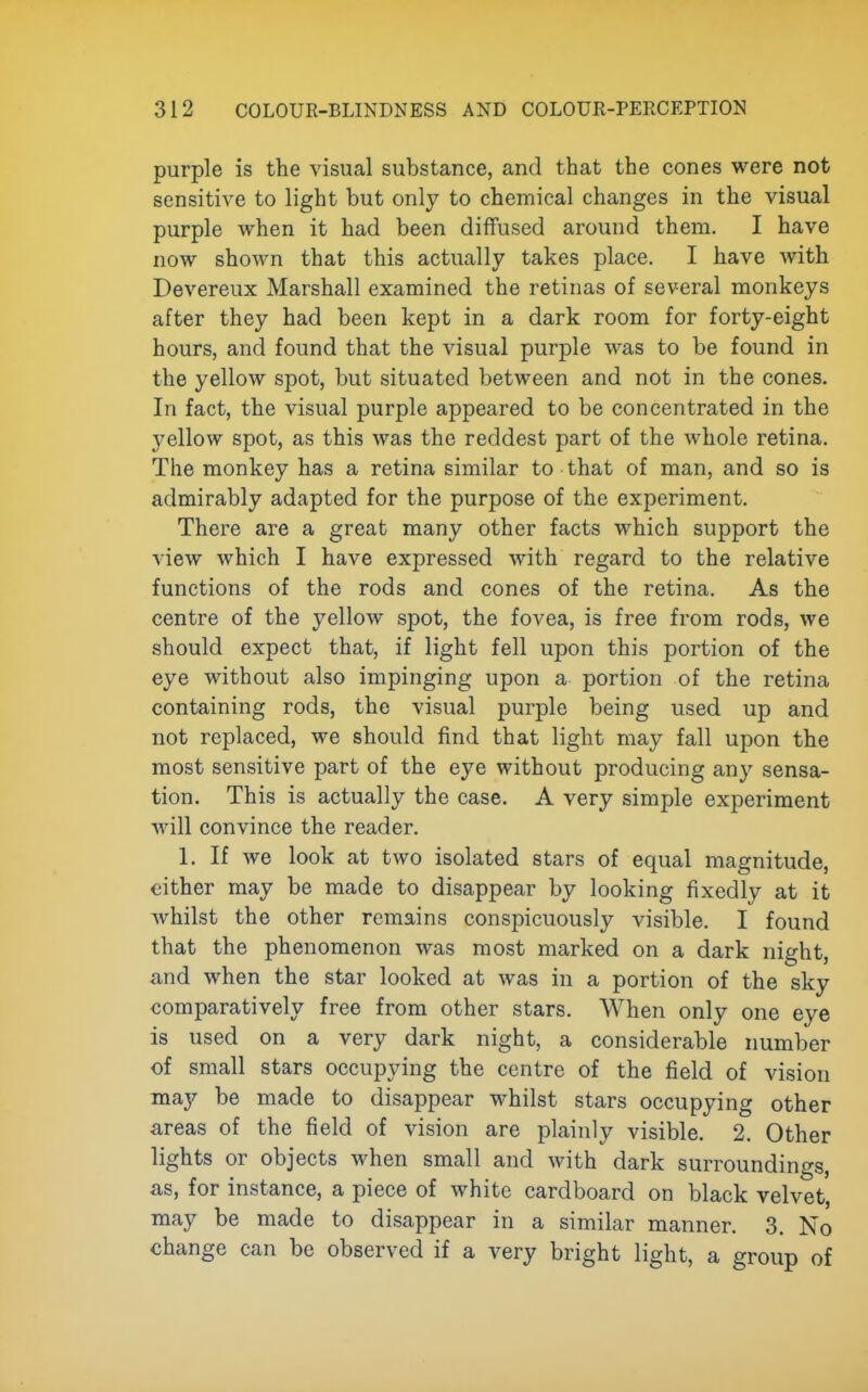 purple is the visual substance, and that the cones were not sensitive to light but only to chemical changes in the visual purple when it had been diffused around them. I have now shown that this actually takes place. I have with Devereux Marshall examined the retinas of several monkeys after they had been kept in a dark room for forty-eight hours, and found that the visual purple was to be found in the yellow spot, but situated between and not in the cones. In fact, the visual purple appeared to be concentrated in the yellow spot, as this was the reddest part of the whole retina. The monkey has a retina similar to that of man, and so is admirably adapted for the purpose of the experiment. There are a great many other facts which support the view which I have expressed with regard to the relative functions of the rods and cones of the retina. As the centre of the yellow spot, the fovea, is free from rods, we should expect that, if light fell upon this portion of the eye without also impinging upon a portion of the retina containing rods, the visual purple being used up and not replaced, we should find that light may fall upon the most sensitive part of the eye without producing any sensa- tion. This is actually the case. A very simple experiment will convince the reader. 1. If we look at two isolated stars of equal magnitude, either may be made to disappear by looking fixedly at it Avhilst the other remains conspicuously visible. I found that the phenomenon was most marked on a dark night, and when the star looked at was in a portion of the sky comparatively free from other stars. When only one eye is used on a very dark night, a considerable number of small stars occupying the centre of the field of vision may be made to disappear whilst stars occupying other areas of the field of vision are plainly visible. 2. Other lights or objects when small and with dark surroundings, as, for instance, a piece of white cardboard on black velvet, may be made to disappear in a similar manner. 3. No change can be observed if a very bright light, a group of