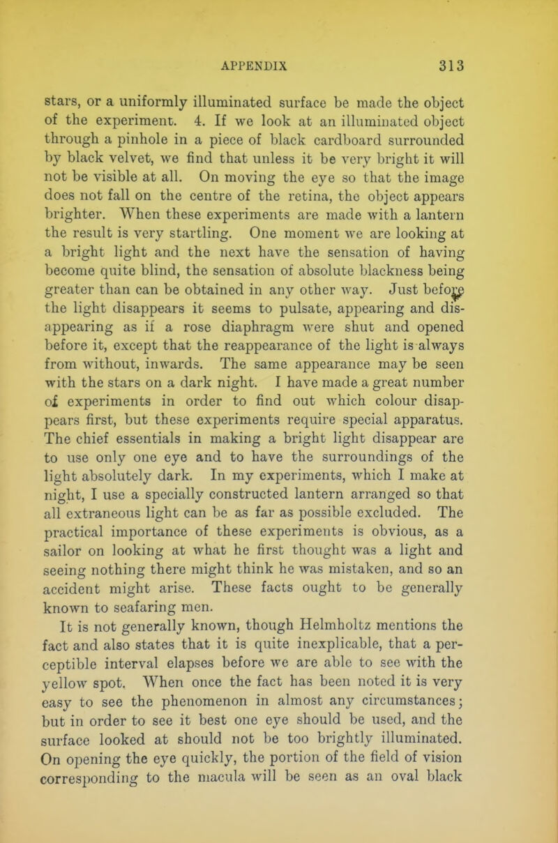 stars, or a uniformly illuminated surface be made the object of the experiment. 4. If we look at an illuminated object through a pinhole in a piece of black cardboard surrounded by black velvet, we find that unless it be very bright it will not be visible at all. On moving the eye so that the image does not fall on the centre of the retina, the object appears brighter. When these experiments are made with a lantern the result is very startling. One moment we are looking at a bright light and the next have the sensation of having become quite blind, the sensation of absolute blackness being greater than can be obtained in any other way. Just befo^ the light disappears it seems to pulsate, appearing and dis- appearing as if a rose diaphragm were shut and opened before it, except that the reappearance of the light is always from without, inwards. The same appearance may be seen with the stars on a dark night. I have made a great number ol experiments in order to find out which colour disap- pears first, but these experiments require special apparatus. The chief essentials in making a bright light disappear are to use only one eye and to have the surroundings of the light absolutely dark. In my experiments, which I make at night, I use a specially constructed lantern arranged so that all extraneous light can be as far as possible excluded. The practical importance of these experiments is obvious, as a sailor on looking at what he first thought was a light and seeing nothing there might think he was mistaken, and so an accident might arise. These facts ought to be generally known to seafaring men. It is not generally known, though Helmholtz mentions the fact and also states that it is quite inexplicable, that a per- ceptible interval elapses before we are able to see with the yellow spot. When once the fact has been noted it is very easy to see the phenomenon in almost any circumstances; but in order to see it best one eye should be used, and the surface looked at should not be too brightly illuminated. On opening the eye quickly, the portion of the field of vision corresponding to the macula will be seen as an oval black