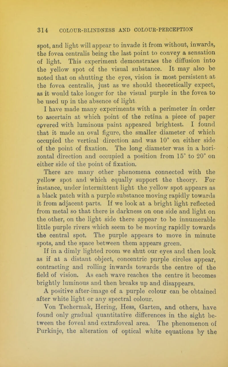 spot, and light will appear to invade it from without, inwards, the fovea centralis being the last point to convey a sensation of light. This experiment demonstrates the diffusion into the yellow spot of the visual substance. It may also be noted that on shutting the eyes, vision is most persistent at the fovea centralis, just as we should theoretically expect, as it would take longer for the visual purple in the fovea to be used up in the absence of light. I have made many experiments with a perimeter in order to ascertain at which point of the retina a piece of paper cpvered with luminous paint appeared brightest. I found that it made an oval figure, the smaller diameter of which occupied the vertical direction and was 10° on either side of the point of fixation. The long diameter was in a hori- zontal direction and occupied a position from 15° to 20° on either side of the point of fixation. There are many other phenomena connected with the yellow spot and which equally support the theory. For instance, under intermittent light the yellow spot appears as a black patch with a purple substance moving rapidly towards it from adjacent parts. If we look at a bright light reflected from metal so that there is darkness on one side and light on the other, on the light side there appear to be innumerable little purple rivers which seem to be moving rapidlj'- towards the central spot. The purple appears to move in minute spots, and the space between them appears green. If in a dimly lighted room we shut our eyes and then look as if at a distant object, concentric purple circles appear, contracting and rolling inwards towards the centre of the field of vision. As each wave reaches the centre it becomes brightly luminous and then breaks up and disappears. A positive after-image of a purple colour can be obtained after white light or any spectral colour. Von Tschermak, Hering, Hess, Garten, and others, have found only gradual quantitative differences in the sight be- tween the foveal and extrafoveal area. The phenomenon of Purkinje, the alteration of optical white equations by the