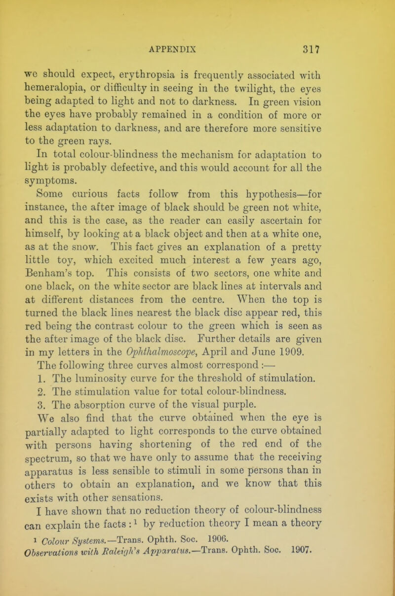 wc should expect, erythropsia is frequently associated with hemeralopia, or difficulty in seeing in the twilight, the eyes being adapted to light and not to darkness. In green vision the eyes have probably remained in a condition of more or less adaptation to darkness, and are therefore more sensitive to the green rays. In total colour-blindness the mechanism for adaptation to light is probably defective, and this would account for all the symptoms. Some curious facts follow from this hypothesis—for instance, the after image of black should be green not white, and this is the case, as the reader can easily ascertain for himself, by looking at a black object and then at a white one, as at the snow. This fact gives an explanation of a pretty little toy, which excited much interest a few years ago, Benham's top. This consists of two sectors, one white and one black, on the white sector are black lines at intervals and at different distances from the centre. When the top is turned the black lines nearest the black disc appear red, this red being the contrast colour to the green which is seen as the after imago of the black disc. Further details are given in my letters in the Ophthalmoscope^ April and June 1909. The following three curves almost correspond :— 1. The luminosity curve for the threshold of stimulation. 2. The stimulation value for total colour-blindness. 3. The absorption curve of the visual purple. We also find that the curve obtained when the eye is partially adapted to light corresponds to the curve obtained with persons having shortening of the red end of the spectrum, so that we have only to assume that the receiving apparatus is less sensible to stimuli in some piersons than in others to obtain an explanation, and we know that this exists with other sensations. I have shown that no reduction theory of colour-blindness can explain the facts : ^ by reduction theory I mean a theory 1 Colour Systems.—Trans. Ophth. Soc. 1906. Observations with Baltigh's Apimratus.—lTa.ns. Ophth. Soc. 1907.