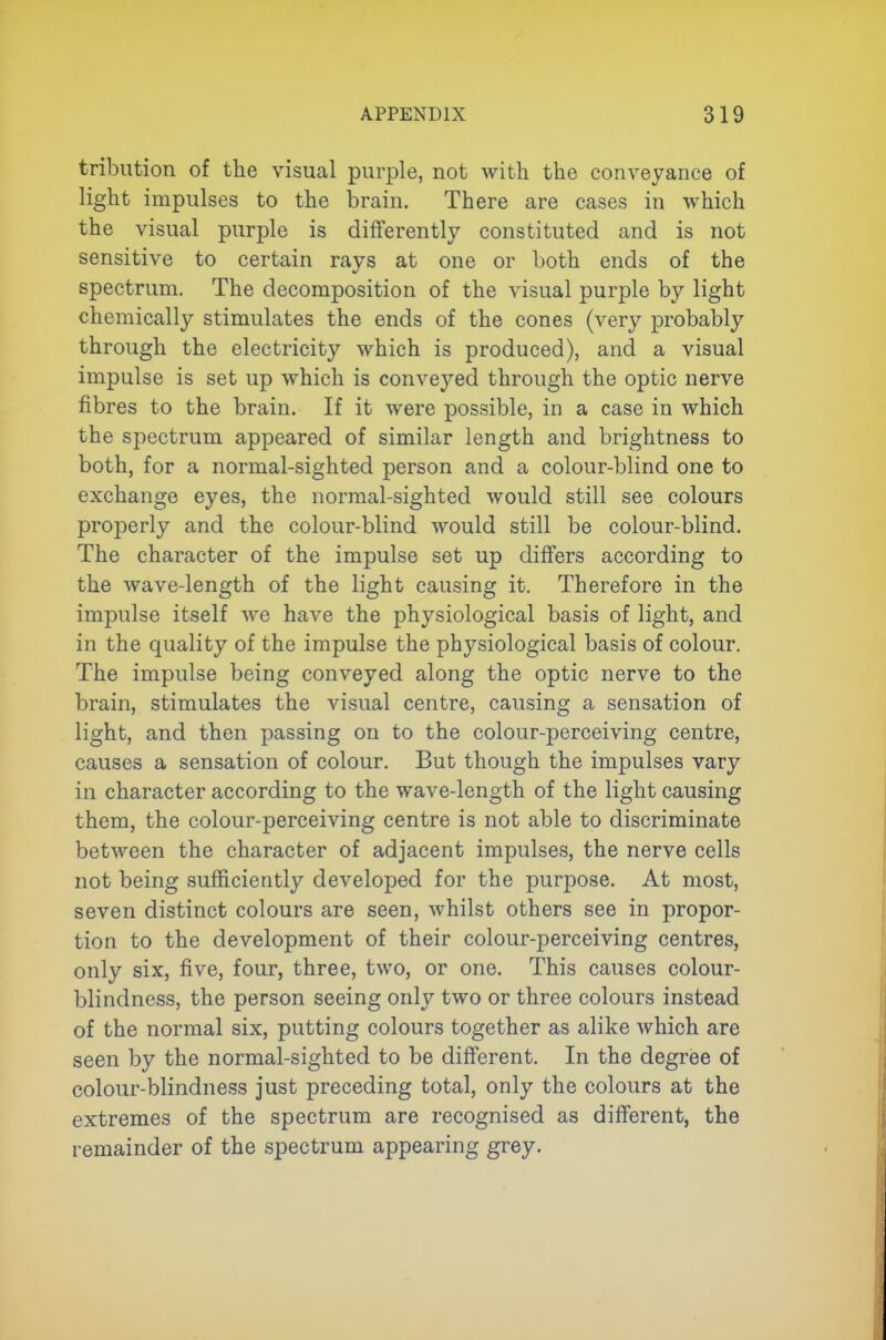 tribution of the visual purple, not with the conveyance of light impulses to the brain. There are cases in which the visual purple is differently constituted and is not sensitive to certain rays at one or both ends of the spectrum. The decomposition of the visual purple by light chemically stimulates the ends of the cones (very probably through the electricity which is produced), and a visual impulse is set up which is conveyed through the optic nerve fibres to the brain. If it were possible, in a case in which the spectrum appeared of similar length and brightness to both, for a normal-sighted person and a colour-blind one to exchange eyes, the normal-sighted would still see colours properly and the colour-blind would still be colour-blind. The character of the impulse set up differs according to the wave-length of the light causing it. Therefore in the impulse itself we have the physiological basis of light, and in the quality of the impulse the physiological basis of colour. The impulse being conveyed along the optic nerve to the brain, stimulates the visual centre, causing a sensation of light, and then passing on to the colour-perceiving centre, causes a sensation of colour. But though the impulses vary in character according to the wave-length of the light causing them, the colour-perceiving centre is not able to discriminate between the character of adjacent impulses, the nerve cells not being sufficiently developed for the purpose. At most, seven distinct colours are seen, whilst others see in propor- tion to the development of their colour-perceiving centres, only six, five, four, three, two, or one. This causes colour- blindness, the person seeing only two or three colours instead of the normal six, putting colours together as alike which are seen by the normal-sighted to be different. In the degree of colour-blindness just preceding total, only the colours at the extremes of the spectrum are recognised as different, the remainder of the spectrum appearing grey.