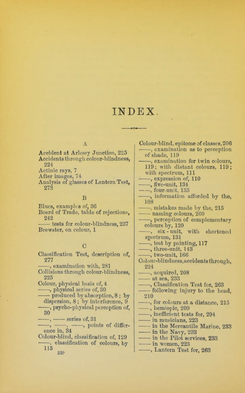 INDEX, A Accident at Arlesey Junction, 225 Accidents througli colour-blindness, 224 Actinic rays, 7 After images, 74 Analysis of glasses of Lantern Test, 273 B Blues, example s of, 36 Board of Trade, table of rejections, 242 tests for colour-blindness, 237 Brewster, on colour, 1 C Classification Test, description of, 277 , examination with, 281 Collisions through colour-blindness, 225 Colour, physical basis of, 4 , physical series of, 30 produced by absorption, 8 ; by dispersion, 8 ; by interference, 9 , psycho-pliysical perception of, 30 , series of, 31 ■ , ■ , , points of differ- ence in, 34 Colour-blind, classification of, 129 , classification of colours, by 115 320 Colour-blind, epitome of classes, 206 , examination as to perception of shade, 119 , examination for twin colours, 119; with distant colours, 119; with si^ectrum, 111 • , expression of, 110 , five-unit, 134 , four-unit, 135 , information afforded by the, 108 ; mistakes made by the, 215 naming colours, 260 , perception of complementary colours by, 120 , six - unit, with shortened spectrum, 131 , test by painting, 117 , three-unit, 143 , two-unit, 166 Coloni -blindness, accidents through, 224 , acquired, 208 at sea, 233 , Classification Test for, 263 following injury to the head, 210 , for colours at a distance, 215 , hemiopic, 209 , inelBcient tests for, 294 in musicians, 223 ■ in the Mercantile Marine, 233 in the Navy, 233 in the Pilot services, 233 in women, 223 , Lantern Test for, 263