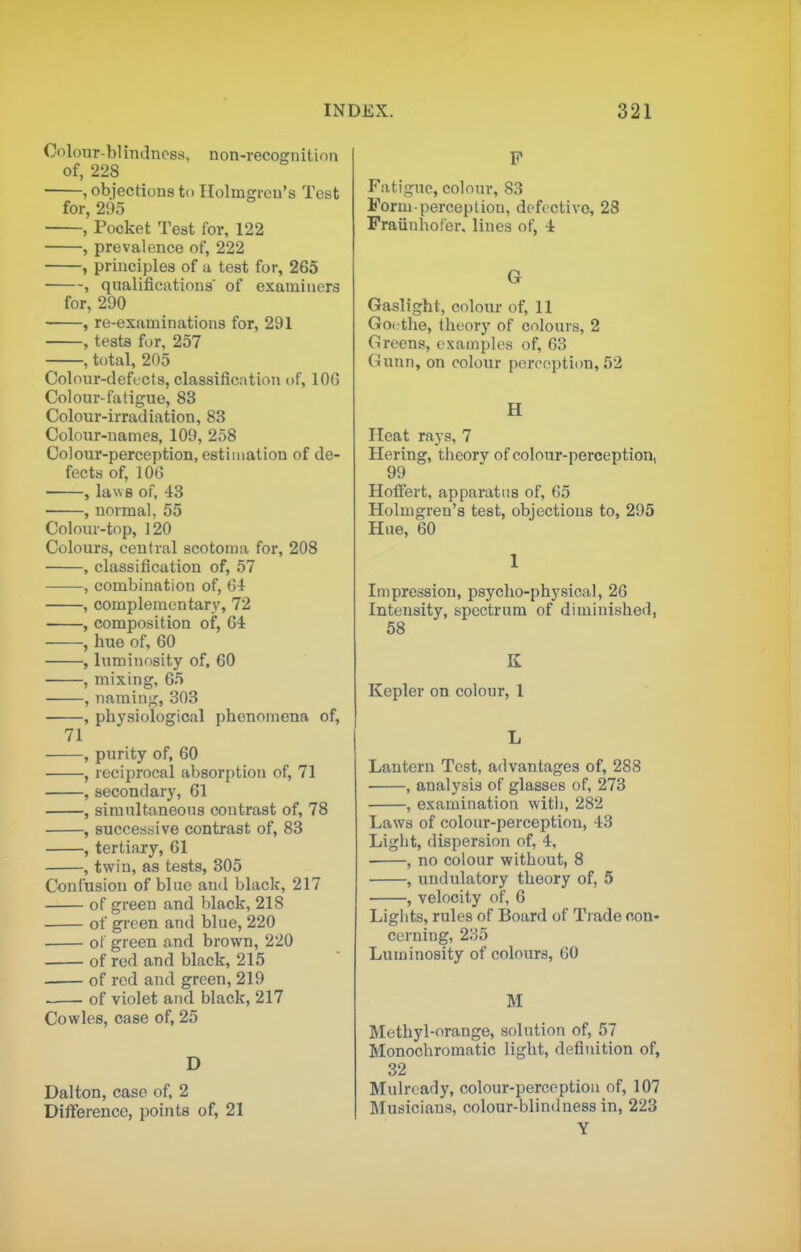 Coloiir-blintlncss, non-recognition of, 228 , objections to Holmgren's Test for, 295 , Pocket Test for, 122 , prevalence of, 222 , principles of a test for, 265 , qualifications' of examiners for, 290 , re-examinations for, 291 , tests for, 257 , total, 205 Colour-defects, classification of, lOG Colour-fatigue, 83 Colour-irradiation, 83 Colour-names, 109, 258 Colour-perception, estimation of de- fects of, 106 , laws of, 43 , normal, 55 Colour-top, 120 Colours, central scotoma for, 208 , classification of, 57 , combination of, 64 , complementary, 72 , composition of, 64 , hue of, 60 , luminosity of, 60 , mixing, 65 , naming, 303 , physiological phenomena of, 71 , purity of, 60 , recijirocal absorption of, 71 ,secondary, 61 , simultaneous contrast of, 78 , successive contrast of, 83 , tertiary, 61 , twin, as tests, 305 Confusion of blue and black, 217 of green and black, 218 of green and blue, 220 of green and brown, 220 of red and black, 215 of red and green, 219 of violet and black, 217 Cowles, case of, 25 D Dalton, case of, 2 Difference, points of, 21 P Fatigue, colour, 83 Form-perception, defective, 28 Fraiinhofer, lines of, 4 G Gaslight, colour of, 11 Goethe, theory of colours, 2 Greens, examples of, 63 Gunn, on colour perception, 52 H Heat rays, 7 Hering, theory of colour-perception, 99 HolFert, apparatus of, 65 Holmgren's test, objections to, 295 Hue, 60 1 Impression, psycho-physical, 26 Intensity, spectrum of diminished, 58 K Kepler on colour, 1 L Lantern Test, advantages of, 288 , analysis of glasses of, 273 , examination with, 282 Laws of colour-perception, 43 Light, dispersion of, 4, , no colour without, 8 , undulatory theory of, 5 , velocity of, 6 Lights, rules of Board of Trade con- earning, 235 Luminosity of colours, GO M Methyl-orange, solution of, 57 Monochromatic light, definition of, 32 Mulrcady, colour-perception of, 107 Musicians, colour-blindness in, 223 Y