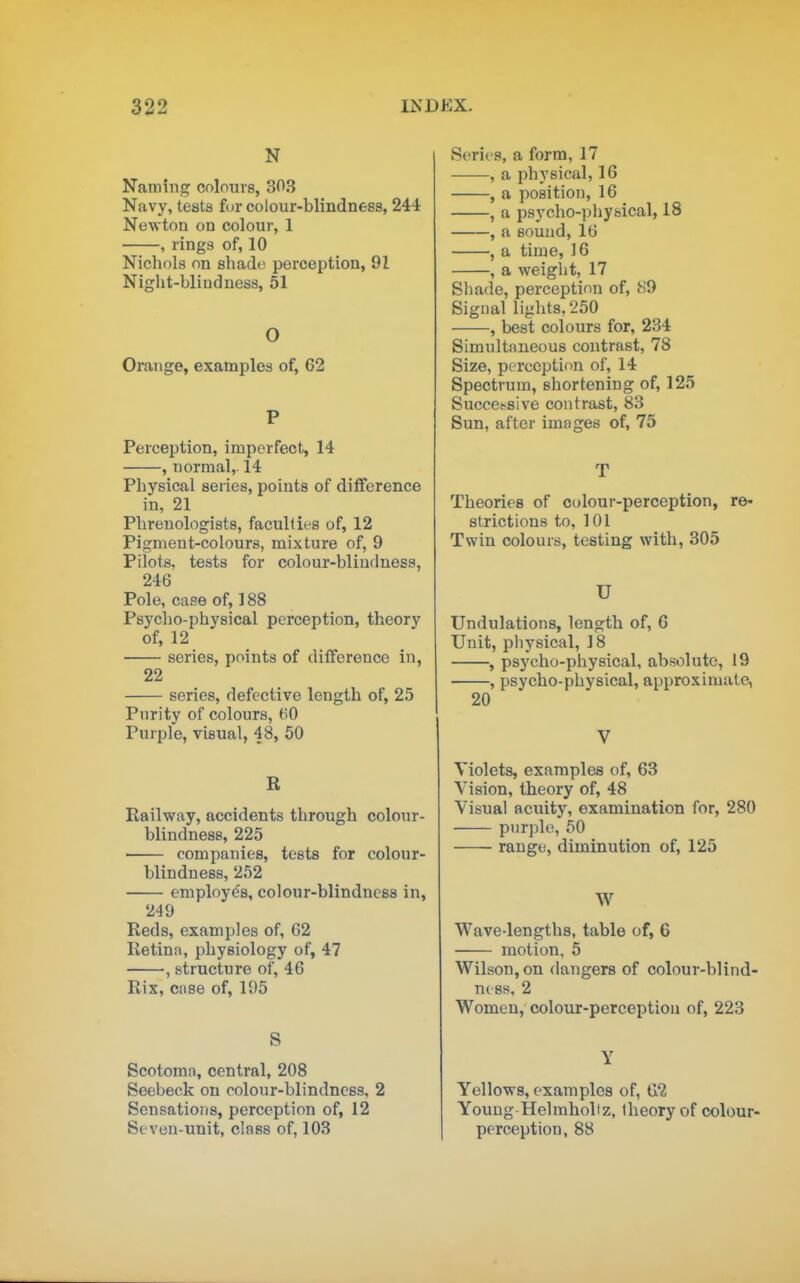 N Naming colours, 303 Navy, tests fur colour-blindnees, 244 Newton on colour, 1 , rings of, 10 Nichols on shade' perception, 91 Niglit-blinduess, 51 O Orange, examples of, 62 P Perception, imperfect, 14 , normal, 14 Physical series, points of difference in, 21 Phrenologists, faculties of, 12 Pigment-colours, mixture of, 9 Pilots, tests for colour-bliuduess, 246 Pole, case of, 188 Psycho-physical perception, theory of, 12 series, points of difference in, 22 series, defective length of, 25 Purity of colours, 60 Purple, visual, 48, 60 R Railway, accidents through colour- blindness, 225 companies, tests for colour- blindness, 252 employes, colour-blindness in, 249 Reds, examples of, 62 Retina, physiology of, 47 , structure of, 46 Rix, case of, 195 S Scotoma, central, 208 Seebeck on colour-blindness, 2 Sensations, perception of, 12 Seven-unit, class of, 103 Serie s, a form, 17 , a physical, 16 , a position, 16 , a psycho-pliysical, IS , a sound, 16 , a time, 16 , a weiglit, 17 Shade, perception of, ti9 Signal lights, 250 , best colours for, 234 Simultaneous contrast, 78 Size, perception of, 14 Spectrum, shortening of, 125 Successive contrast, 83 Sun, after images of, 75 T Theories of colour-perception, re- strictions to, 101 Twin colours, testing with, 305 U Undulations, length of, 6 Unit, physical, 18 , psycho-physical, absolute, 19 , psycho-physical, approximate, 20 V Violets, examples of, 63 Vision, theory of, 48 Visual acuity, examination for, 280 purple, 50 range, diminution of, 125 W Wave-lengths, table of, 6 motion, 5 Wilson, on dangers of colour-blind- nt ss, 2 Women, colour-perception of, 223 Y Yellows, examples of, G2 Youug Helraholtz, theory of colour- perception, 88