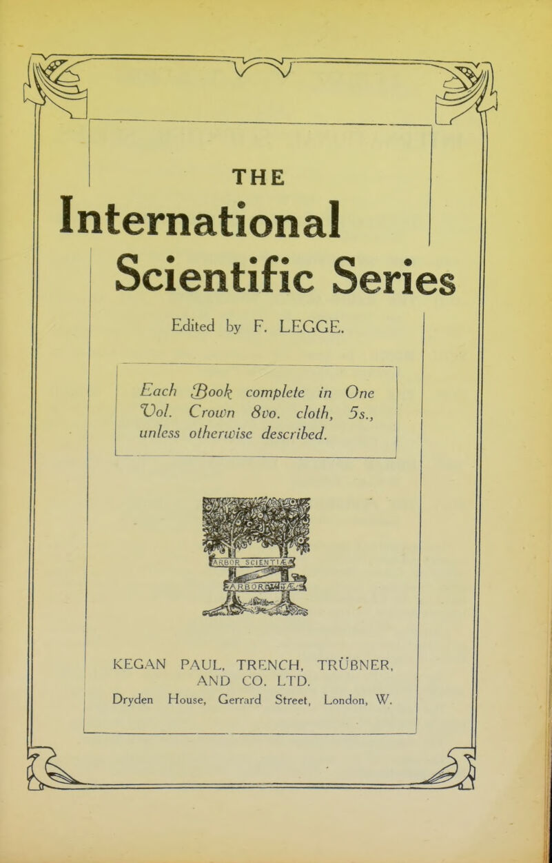 THE International Scientific Series Edited by F, LEGGE. Each [Book complete in One Vol. Crown 8vo. cloth, 5s., unless otherwise described. —.—. 1 KEGAN PAUL, TRRNCH, TRUBNER, AND CO. LTD. Dryden House, Gerrard Street, London, W.