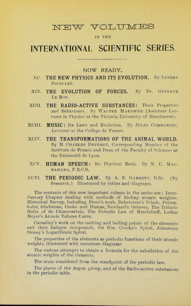 IN THE INTERNATIONAL SCIENTIFIC SERIES. NOW READY. XC. THE NEW PHYSICS AND ITS EVOLUTION. By LuoiexX POIMCARK. XCr. THE EVOLUTION OF FORCES. By Dr. Gustave Lk Bon. XCII. THE RADIO-ACTIVE SUBSTANCES: Their Propertie.s and Behaviours. By Walter Makowfr (Assistant Lec- turer in Physics at the Victoria University of Manchester;. XCIII. MUSIC : Its Laws and Evolution. By Julks Oombarieu, Lecturer ;il the Colloge de France. XCIV. THE TRANSFORMATIONS OF THE ANIMAL WORLD, By M. Chaule.s Depkkkt, Corresponding Member of the In.stitute de France and Dean of the Faculty of Sciences at the University de Lyon. XCV. HUMAN SPEECH: Its Pliysical Basis. By N. C. Mao- naafara, F.R.C.S. XCVI, THE PERIODIC LAW. By A. E. Garrett, B.Sc. (By Research.) Illustrated by tables and diagrams. The contents of this new important volume in the series are : Intro- ductory Chapter dealing with metlicds of finding atomic weights; Historical Survey, including Front's work, Dobereincr's Triads, Petten- kofer, Gladstone, Cooke and Dumas, Newland's Octaves, The Telluric Helix of de Chancnurtois, The Periodic Law of MendeleefT, Lothar Meyer's Atomic Volume Curve. Carnelley's work on the melting and boiling points of the elements and their halogen compounds, Sir Wm. Crooke's Spiral, Johnstone Stoney's Logarithmic Spiral. The properties of the elements as periodic functions of their atomic weights, illustrated with numerous diagrams Tlie various attempts to obtain a formula for the calculation of the atomic weights of the elements. The atom considered from the standpoint of the periodic law. The places of the Argon group, and of the Radio-active substances in the periodic table.