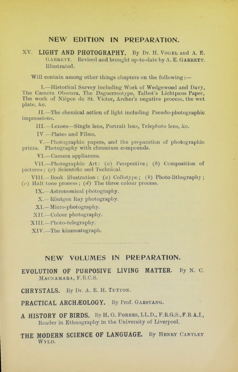 XV. LIGHT AND PHOTOGRAPHY. By Dr. H. Vogel and A. E. G ARKE iT. Kevised and brought up-to-date by A. E. Garrett. Illustrated. Will contain among other things cliapters on the following:— I.—Historical Survey including Work of Wedgewood and Davy, The Camera Obscura, The Daguerreotype, Talbot's Lichtpaus Paper, The work of Niepce de St. Victor, Archer's negative process, the wet plate, &c. 11.—The chemical action of light including Pseudo-photographic impressions. III.—Lenses—Single lens, Portrait lens, Telephoto lens, &c. IV —Plates and Films. V.—Photographic papers, and the preparation of photographic prints. Photography with chromium compounds. VI.—Camera appliances. VII.—Photographic Art: («) I'erspective; (b) Composition of pictures ; (c) Scientific and Technical. VIII.—Book illustration: (a) Collotype; (h) Photo-lithography; (f) Hall: tone process ; (d) The three colour process. IX.—Astronomical i)hotography. X.—Rontgen Kay photography. XI.—Micro-photography. Xn.—Colour photography. XIII. —I'hoto-telegraphy. XIV. —The kinematograph. NEW VOLUMES IN PREPARATION. EVOLUTION OF PURPOSIVE LIVING MATTER. By N. C. Macnamara, F.R.C.S. CHRYSTALS. By Dr. A. E. H. Tltton. PRACTICAL ARCHiEOLOGY. By Prof. Gabstang. A HISTORY OF BIRDS. By H. O. Forbes, LL.D., F.R.G.S.,F.R A.I., Reader in Ethnography in the University of Liverpool. THE MODERN SCIENCE OF LANGUAGE. By Henry Cantley Wyld.