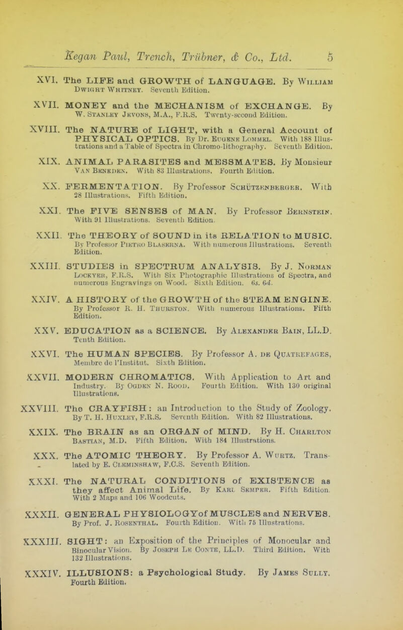 XVI. The LIFE and GROWTH of LANGUAGE. By William DwKJHT Whitney. Sevcutli Kditiou. XVII. MONEY and the MECHANISM of EXCHANGE. By W. Stanlky Jkvons, M.A., F.K.S. Twrnty-sccoud Editiou. XVIII. The NATURE of LIGHT, with a General Account of PHYSICAL OPTICS. Ry Dr. Ki'oknk Lommkl. With 188 Illus- trations iimi a Tabic of Spectra iu Cbronio-lithography. SeveutL Edition. XIX. ANIMAL PARASITES and MESSMATES. By Monsieur V.\N Bknej)Ki\. With 83 Illustrations. Fourth Eiiition. XX. FERMENTATION. By Professor ScHUTZKUBEmiEH. With 28 lUus^tiHtions. Fiftli Edition. XXI. The FIVE SENSES of MAN. By Professor Beknsteik. With 91 Illustrations. Seventh Edition. XXII. The THEORY of SOUND in ila RELATION to MUSIC. By I'rofosior riKTuo Blaskuna. With uuniorous Illustrations. Seventh Edition. XXIII. STUDIES in SPECTRUM ANALYSIS. By J. Norman LoCKYKH, F.K.S. WiLli Si.K rhotographic Illustrations of Speotra, and numerous Engravings on Wooil. Sixth Edition. (i,s. (id. XXIV. A HISTORY of the GROWTH of the STEAM ENGINE. By Professor K. il. Thukston. With iiuuicrous Illustrations. Fifth Edition. XXV. EDUCATION as a SCIENCE. By Albxandkh Bain, LL.D. Tenth Edition. XXVI. The HUMAN SPECIES. By Professor A. ije Quatkefages, Menibrc de I'lnstitut. Si.xtb Edition. XXVII. MODERN CHROMATICS. With Application to Art and Industry. By Ogukn N. Rood. Fourth Editiou. With 130 original lUustratioue. XXVIII. The CRAYFISH: an Introfhiction to the Study of Zoology. By T. II. BuxLiOY, F.R.S, Scvtuth Edition. With 82 Illustrations. XXIX. The BRAIN as an ORGAN of MIND. By H. Charlton Basitan, M.D. Fifth Edition. With 184 Illustrations. XXX. The ATOMIC THEORY. By Professor A. Wurtz. Trans- lated by E. Ci.KMiN.HHAW, F.C.S. Seventh Edition. XXXI. The NATURAL CONDITIONS of EXISTENCE as they affect Animal Life. By Kaki SKurKti. Fifth Edition. With 2 Maps and 10(i Woodcuts. XXXII. GENERAL PHYSIOLOGYof MUSCLES and NERVES. By Prof. J. Ro.sKNTHAL. Fourth Edition. With 76 Uhistration.s. XXXIII. SIGHT: an Exposition of the Principles of Monocular and Binocular Vision. By JoSKPH Le Oonte, LL.I). Third Edition. With 132 Illustrations. XXXIV. ILLUSIONS: a Psychological Study. By James Sully. Fourth Edition.