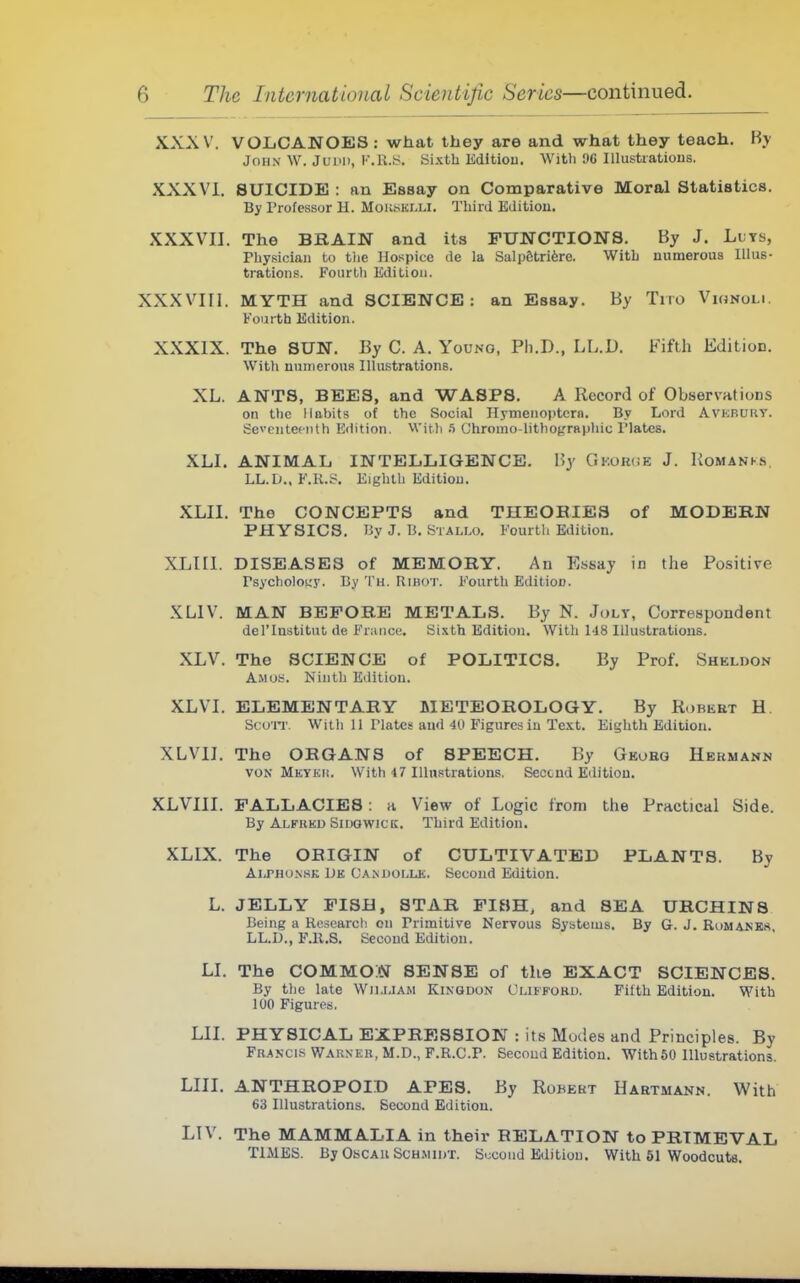 XXXV. VOIiCANOES; what they are and what they teach. By John \V. Juiui, IMl-S. Sixth Editiou. Witli 9G Illustrations. XXXVi, SUICIDE : an Essay on Comparative Moral Statistics. By Professor U. Mok!sklli. Third EJitiou. XXXVII. The BKAIN and its FUNCTIONS. By J. Luts, Physician to the Hospice de la Salp6tri6re. With numerous Illus- trations. Fourth Edition. XXXVIII. MYTH and SCIENCE: an Essay. By Tiro Vignoli. Fourth Edition. XXXIX. The SUN. By C. A. Young, Ph.D., LL.D. Fifth Edition. With nnuierouR Illustrations. XL. ANTS, BEES, and WASPS, A Record of ObservaHons on the Habits of the Social Hymenoptcrn. By Lord AvKRuny. Seventeenth Edition. With /i Chromo-lithogrnphic Plates. XLI. ANIMAL INTELLIGENCE. By GKOR(iE J. Komanks. LL.D.. F.K.S. Eighth Editiou. XLII. The CONCEPTS and THEORIES of MODERN PHYSICS. I3y J. B. Stallo. Fourth Editiou. XLIII. DISEASES of MEMORY. An Essay in the Positive Psycholotry. By Th. Rihot. F'ourth Edition. XLIV. MAN BEFORE METALS. By N. July, Correspondent del'lnstitut de Franco. Sixth Edition. With ld8 Illustrations. XLV. The SCIENCE of POLITICS. By Prof. Sheldon Amos. Ninth Editiou. XLVI. ELEMENTARY METEOROLOGY. By Robert H. Scurr With 11 Plates and 4U Figures in Text. Eighth Edition. XLVIJ. The ORGANS of SPEECH. By Gkoro Hermann VON MKYKii. With 47 Illnstrations. Seccnd Edition. XLVIII. FALLACIES : a View of Logic from the Practical Side. By Alfreb SiUGWiCK. Third Edition. XLIX. The ORIGIN of CULTIVATED PLANTS. By AiJ*Hu.\SK Dk Camjoijjc. Second Edition. L. JELLY FISH, STAR FISH, and SEA URCHINS Being a Research on Primitive Nervous Systems. By G. J. Rumanks LL.D., F.U.S. Second Edition. LI. The COMMON SENSE of the EXACT SCIENCES. By the late William Kingdon Clifford. Fifth Edition. With 100 Figures. LII. PHYSICAL EXPRESSION : its Modes and Principles. By Fra.vcis Warner, M.D., F.R.C.P. Second Edition. With50 Illustrations. LIII. ANTHROPOID APES. By Robekt Hartmann. With 63 Illustrations. Second Edition. LTV. The MAMMALIA in their RELATION to PRIMEVAL TIMES. By OsCAU ScHMU/r. Second Editiou. With 51 Woodcuts.