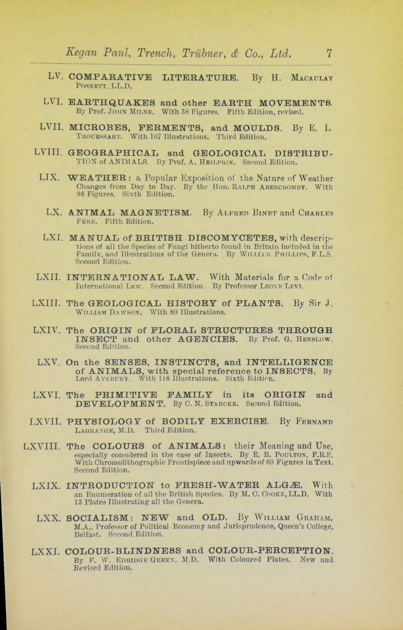 LV. COMPARATIVE LITiJRATURE. By H. Macaclay POSNK IT. LL.D. LVI. EARTHQUAKES and other EARTH MOVEMENTS, By Prof. John Mii.nk. With 38 Figures. Fifth Edition, revised. LVII. MICROBES, FERMENTS, and MOULDS. By E. L TuouESSAHi'. With 107 Ilhistrations. Third Edition. LVIII. GEOORAPHICAIj and GEOLOGICAL DISTRIBU- TION of ANIMALS. By Prof. A. Hkiumun. Second Edition. LIX. WEATHER: a Popular Exposition of the Nature of Weather Changes from Dav to Day. By the Hon. Ralph Abkrckomby. With 96 Fignrea. Sixth Edition. LX. A.NTMAL MAGNETISM. By Alkreti Binet and Charles Fkhe. Fifth Edition. LXI. MANUAL of BRITISH DISCOMYCETES, with descrip- tions of all the Species of Fungi hitherto found in Britain included in the Family, and Illustrations of the Genera. By Wir.i.iAM Phillips, F.L.S. Second Edition. LXII. INTERNATIONAL LAW. With Materials for a Code of luternntional Law. Second Edition. By Professor Leoxk Levi, LXIII. The GEOLOGICAL HISTORY of PLANTS. By Sir J. William Daw.sov. With 80 Illustrations. LXIV. The ORIGIN of FLORAL STRUCTURES THROUGH INSECT and other AGENCIES. By Prof. G. Henslow. Second Edition. LXV. On the SENSES, INSTINCTS, and INTELLIGENCE of ANIMALS, with special reference to INSECTS. By Lord AVKBL'RY. With 118 Illustrations. Sixth F.ditif-n. LXVI, The PRIMITIVE FAMILY in its ORIGIN and DEVELOPMENT. By C. N. Starckk. Senond Edition. LXVII. PHYSIOLOGY of BODILY EXERCISE. By Frrnand LAGitANdK, M.n. Third Edition. LXVIII. The COLOURS of ANIMALS: their Meaning and Use, especially considered in the case of Insects. By E. B. Poui.ton, P.R.S. With Chroniolithographic Frontispiece and upwards of CO Figures in Text. Second Edition. LXIX. INTRODUCTION to FRESH-WATER ALQ^. With tin Knumeratiou of all the British Species. By M. 0. Cooke,LL.D. With 1.3 Plates Illustrating all the Genera. LXX. SOCIALISM: NEW and OLD. By William Graham, M.A., Professor of PoUtical Economy and .lurisprudonce, Queen's College, Belfast. Second Edition. LXXI. COLOUR-BLINDNESS and COLOUR-PERCEPTION. By F. W. EDKinoK Gheen, M.D. With Coloured Plates. New and Revised Edition.