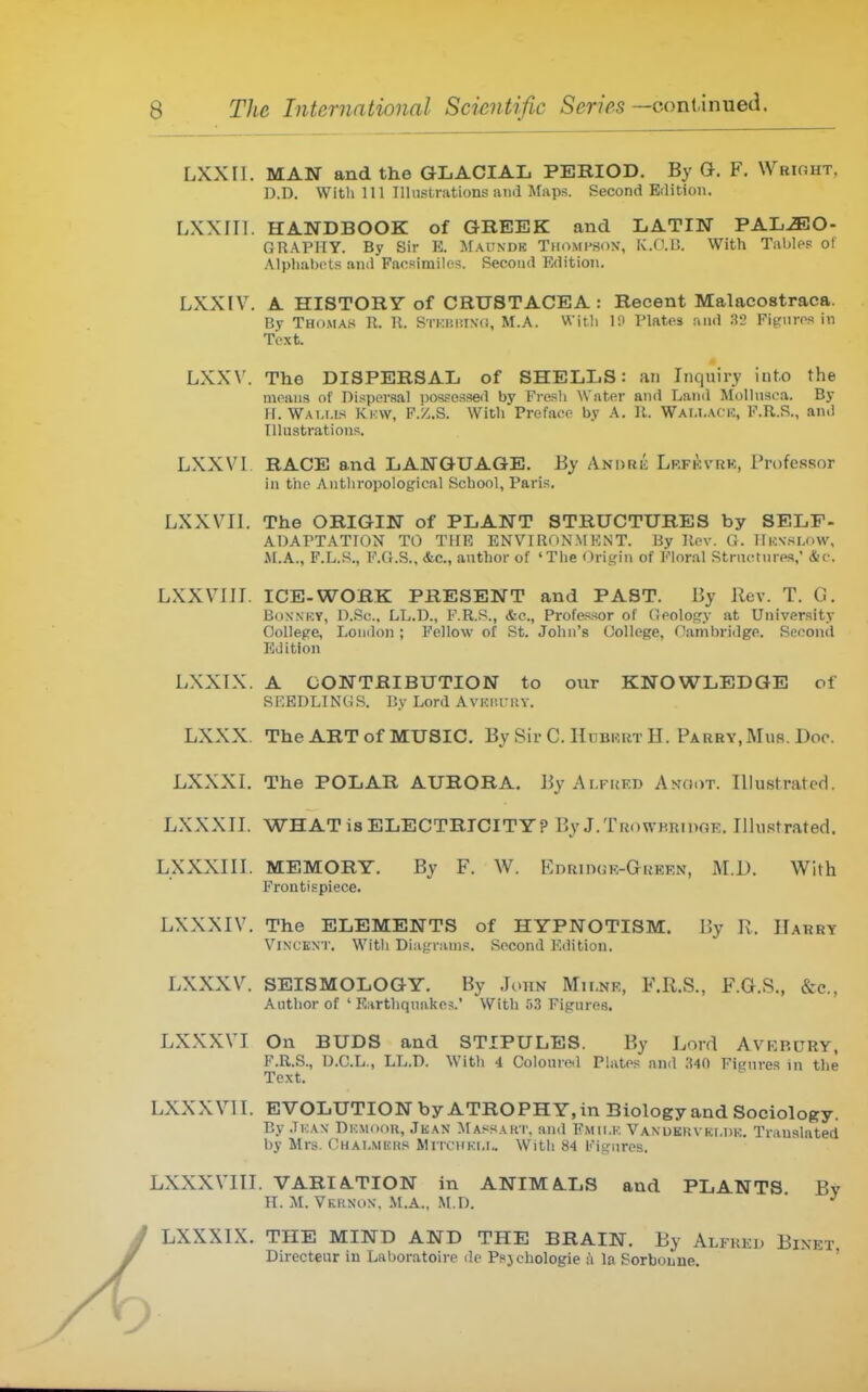 LXXII. MAN and the GLACIAL PERIOD. By a. F. Wright, D.D. With 111 Illustrations and Maps. Second Eilitiou. LXXIII. HANDBOOK of GREEK and LATIN PAL^O- fiRAPITY. By Sir E. Maundk Thompson-, K/J.IJ. With Tables of Alphabets and Facsimiles. Second Edition. LXXIV. A HISTORY of CRUSTACEA: Recent Malacostraca. By Thomas R. U. STKBismi, M.A. Witli li> Plates and 32 Figures in Text. LXX\'. The DISPERSAL of SHELLS: an Inquiry into the moans of Dispersal i)os.=essed by Fresh Water and Land Mollnsca. By II. Wam.is Ki.:w, P./..S. With Preface by A. K. Wai.i.aci.:, F.R.S., and Illustrations. LXXVl RACE and LANGUAGE. By Andre Lrfkvrk, Professor in the Anthropological School, Paris. LXXVII. The ORIGIN of PLANT STRUCTURES by SELF- ADAPTATION TO THE ENVIRONMENT. By Rev. ti. lli.:ssu>w. M.A., F.L.S., F.G.S., &c., author of 'The Origin of Floral Structures, &c. LXXVIJI. ICE-WORK PRESENT and PAST. By Rev. T. G. BoNNKY, D.Sc, LL.D., F.R.S., &e., Professor of Oology at University College, London; Fellow of St. John's College, Cambridge. Second Edition LXXTX. A CONTRIBUTION to our KNOWLEDGE of SEEDLINGS. By Lord Avkhury. LXXX. The ART of MUSIC, By Sir C. Hubrrt H. Parry, Mus. Doc. LXXXI. The POLAR AURORA. ByAr.FUF.D Anoot. Illustrated. LXXXII. WHAT is ELECTRICITY? By J.TriowHRTDOE. Illustrated. LXXXIII. MEMORY. By F. W. KnainGK-GREEN, M.i). With Frontispiece. LXXXIV. The ELEMENTS of HYPNOTISM. I!y K. Harry Vincent. With Diagnims. Second Edition. LXXXV. SEISMOLOGY. By .Ioun Mh.ne, F.R.S., F.G.S., &c., Author of ' Earthquakes.' With 53 Figures. LXXXVI On BUDS and STIPULES. By Lord Avrrury, F.R.S., O.C.L., LL.D. With 4 Coloured Plates and 340 Figures in the Text. LXXXVII. EVOLUTION by ATROPHY, in Biology and Sociology. By .1i:a\ Dkmooh, Jkan Massakt, and Fmii.k Vanukhvki.dk. Translated by Mrs. Chai.mbus Mitchki.u With 84 Figures. LXXXVIII. VARIATION in ANIMALS and PLANTS By n. M. VKftNON, M.A., M.D. ' ^ LXXXIX. THE MIND AND THE BRAIN. By Alfreu Binet Directeur iu Laboratoire de Psjchologie a la Sorboune. ' I