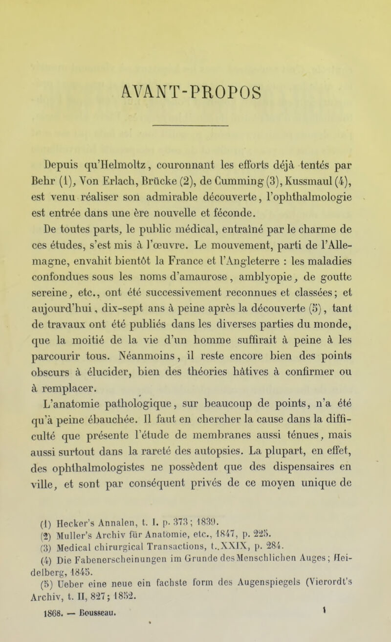AVANT-PROPOS Depuis qu'Helmoltz, couronnant les efforts déjà tentés par Behr (1), Von Erlach, Briicke (2), de Cumming (3), Kussmaul (4), est venu réaliser son admirable découverte, l'oplithalmologie est entrée dans une ère nouvelle et féconde. De toutes parts, le public médical, entraîné par le charme de ces études, s'est mis à l'œuvre. Le mouvement, parti de l'Alle- magne, envahit bientôt la France et l'Angleterre : les maladies confondues sous les noms d'amaurose , amblyopie, de goutte sereine^ etc., ont été successivement reconnues et classées; et aujourd'hui, dix-sept ans à peine après la découverte (5), tant de travaux ont été publiés dans les diverses parties du monde, que la moitié de la vie d'un homme suffirait à peine à les parcourir tous. Néanmoins, il reste encore bien des points obscurs à élucider, bien des théories hâtives à confirmer ou à remplacer. L'anatomie pathologique, sur beaucoup de points, n'a été qu'à peine ébauchée. Il faut en chercher la cause dans la diffi- culté que présente l'étude de membranes aussi ténues, mais aussi surtout dans la rareté des autopsies. La plupart, en effet, des ophlhalmologistes ne possèdent que des dispensaires en ville, et sont par conséquent privés de ce moyen unique de (1) Hecker's Annalen, t. 1. p. 37H; 1839. (2) Muller's Archiv fur Anatomie, etc., 1847, p. 2^25. (3) Médical chirurgical Transactions, t..XXIX, p. 284. (4) Die Fabenerscheinungen im Grunde desMenschlichen Auges; Hei- delberg, 1845. (5) Ueber eine neue ein fachste form des Augenspiegels (Vierordt's Archiv, t. II, 827; 1852. 1868. — Bousseau. ^