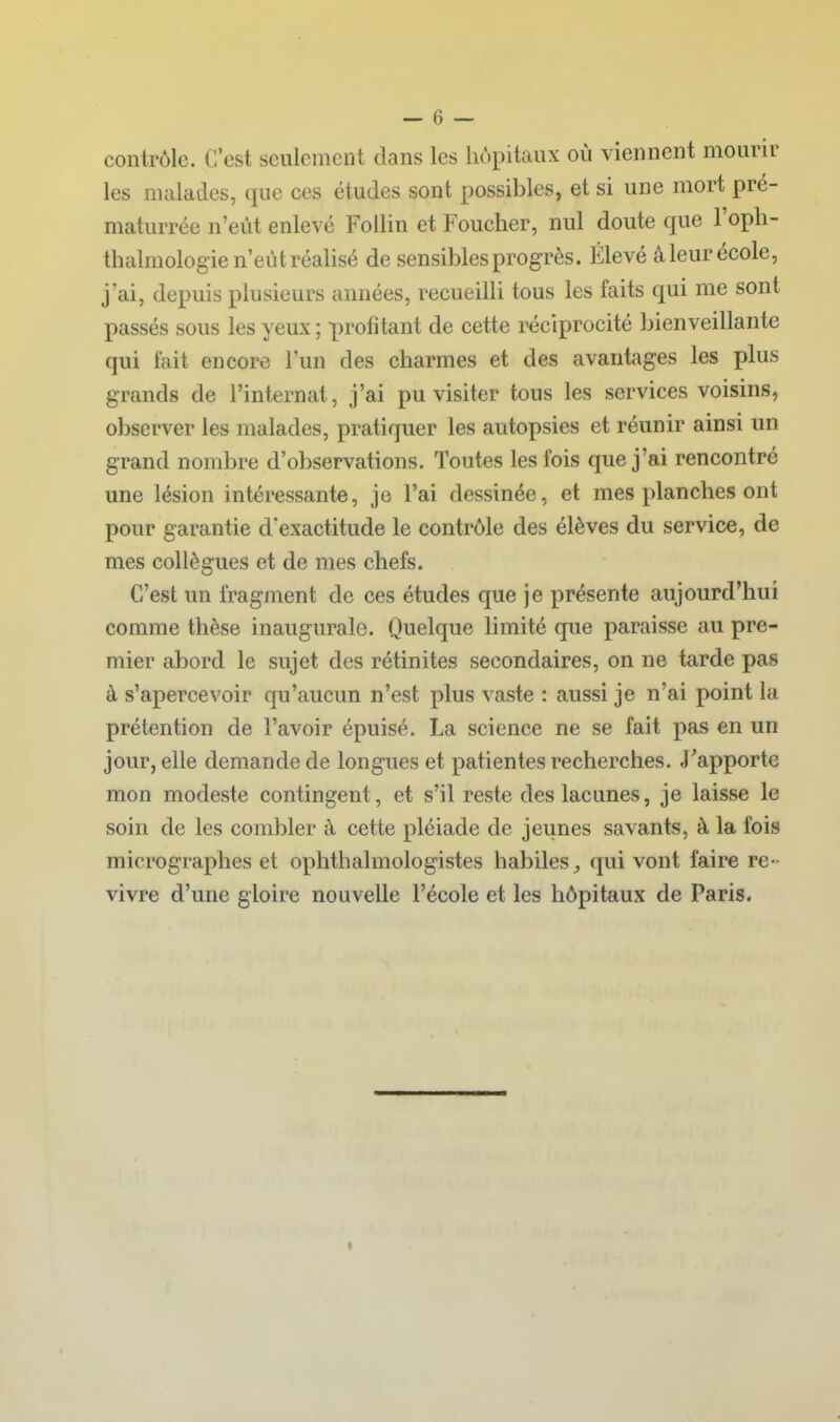 contrôle. C'est seulement dans les hôpitaux où viennent mourir les malades, que ces études sont possibles, et si une mort pré- maturrée n'eût enlevé Follin et Foucher, nul doute que l'opli- thalmologie n'eût réalisé de sensibles progrès. Élevé â leur école, j'ai, depuis plusieurs années, recueilli tous les faits qui me sont passés sous les yeux ; profitant de cette réciprocité bienveillante qui fait encore l'un des charmes et des avantages les plus grands de l'internat, j'ai pu visiter tous les services voisins, observer les malades, pratiquer les autopsies et réunir ainsi un grand nombre d'observations. Toutes les fois que j'ai rencontré une lésion intéressante, je l'ai dessinée, et mes planches ont pour garantie d'exactitude le contrôle des élèves du service, de mes collègues et de mes chefs. C'est un fragment de ces études que je présente aujourd'hui comme thèse inaugurale. Quelque hmité que paraisse au pre- mier abord le sujet des rétinites secondaires, on ne tarde pas à s'apercevoir qu'aucun n'est plus vaste : aussi je n'ai point la prétention de l'avoir épuisé. La science ne se fait pas en un jour, elle demande de longues et patientes recherches. J'apporte mon modeste contingent, et s'il reste des lacunes, je laisse le soin de les combler à cette pléiade de jeunes savants, à la fois micrographes et ophthalmologistes habiles (|ui vont faire re- vivre d'une gloire nouvelle l'école et les hôpitaux de Paris.