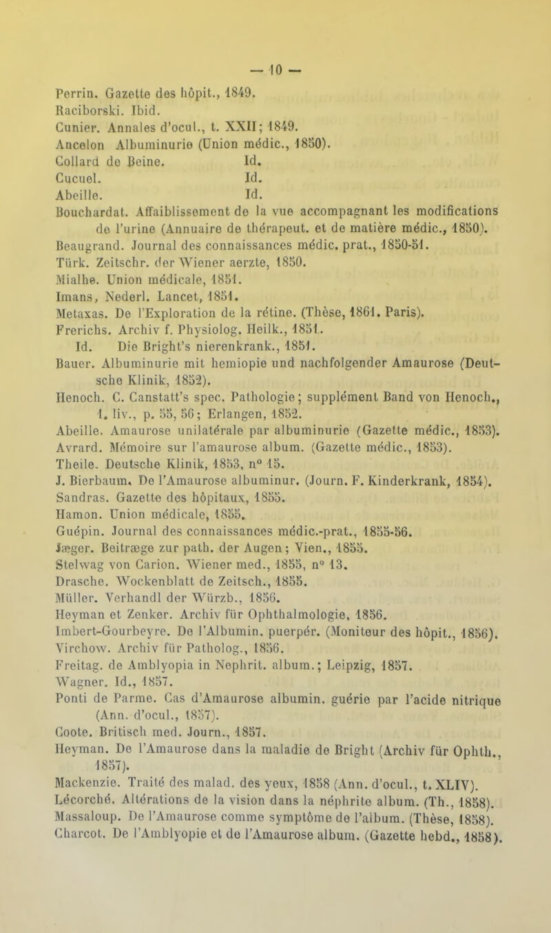 -10 - Perrin. Gazette des hôpit., 1849. Raciborski. Ibid, Cunier. Annales d'ocul., t. XXII; 1849. Ancelon Albuminurie (Union médic, 1850). Gollard do Ceine. Id. Cucuel. Id. Abeille. Id. Bouchardat. Affaiblissement de la vue accompagnant les modifications de l'urine (Annuaire de thérapeut. et de matière médic, 1850). Beaugrand. Journal des connaissances médic. prat., 1850-51. Turk. Zeitschr. der Wiener aerzte, 1850. Mialhe. Union médicale, 1851. Imans, Nederl. Lancet, 1851, Metaxas. De l'Exploration de la rétine. (Thèse, 1861. Paris). Frerichs. Archiv f. Physiolog. Heilk., 1851. Id. Die Bright's nierenkrank., 1851. Bauer. Albuminurie mit hemiopie und nachfolgender Amaurose (Deut- sche Klinik, 1852). Henoch. G. Canstatt's spec. Pathologie; supplément Band von Henoch,, 1, liv., p. 55, 56; Erlangen, 1852. Abeille. Amaurose unilatérale par albuminurie (Gazette médic, 1853). Avrard. Mémoire sur l'amaurose album. (Gazette médic, 1853). Theile, Deutsche Klinik, 1853, n 15. J. Bierbaum, De l'Amaurose albuminur. (Journ. F. Kinderkrank, 1854). Sandras. Gazette des hôpitaux, 1855. Hamon. Union médicale, 1855. Guépin. Journal des connaissances médic.-prat., 1855-56. Jaîger. Beitraege zur path. der Augen; Yien., 1855. Stelwag von Carion. Wiener med., 1855, n° 13. Drasche, Wockenblatt de Zeitsch., 1855. Millier. Verhandl der Wurzb., 1856. Heyman et Zenker. Archiv flir Ophthalmologie, 1856. Imbert-Gourbeyre. De l'Albumin. puerpér. (Moniteur des hôpit., 1856). Virchow. Archiv fiir Patholog., 1836. Freitag. de Amblyopia in Nephrit. album.; Leipzig, 1857. Wagner. Id., 1857. Ponti de Parme. Cas d'Araaurose albumin. guérie par l'acide nitrique (Ann. d'ocul., 1857). Goote. Britisch med. Journ., 1857. Heyman. De l'Amaurose dans la maladie de Bright ^Archiv fur Ophth. 1857). Mackenzie. Traité des malad. des yeux, 1858 (Ann. d'ocul., t. XLIV). Lécorché. Altérations de la vision dans la néphrite album. (Th., 1858). Massaloup. Do l'Amaurose comme symptôme de l'aibum. (Thèse, 1858). Gharcot. De l'Arablyopie et de l'Amaurose album. (Gazette hebd., 1858).