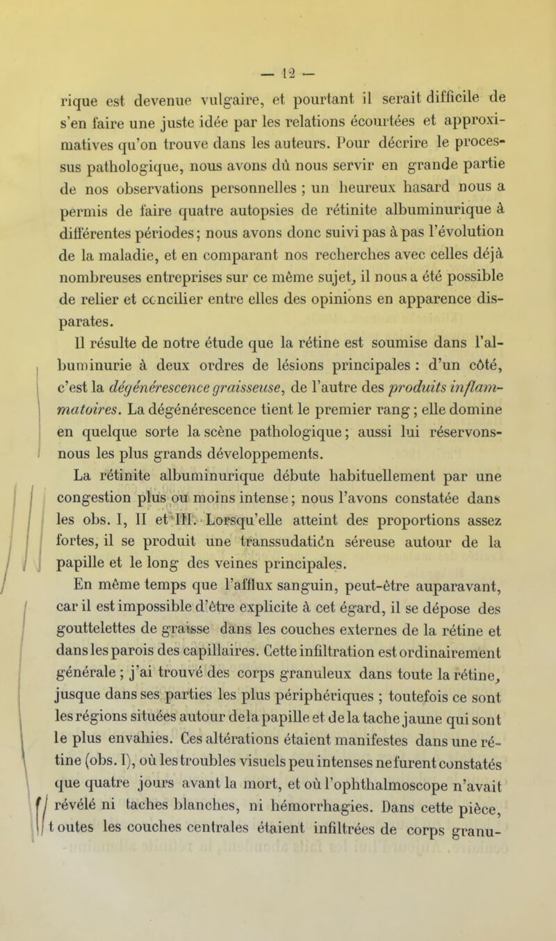rique est devenue vulgaire, et pourtant il serait difficile de s'en faire une juste idée par les relations écourtées et approxi- matives qu'on trouve dans les auteurs. Pour décrire le proces- sus pathologique, nous avons dù nous servir en grande partie de nos observations personnelles ; un heureux hasard nous a permis de faire quatre autopsies de rétinite albuminurique à différentes périodes; nous avons donc suivi pas à pas l'évolution de la maladie, et en comparant nos recherches avec celles déjà nombreuses entreprises sur ce même sujet, il nous a été possible de relier et concilier entre elles des opinions en apparence dis- parates. 11 résulte de notre étude que la rétine est soumise dans l'al- buminurie à deux ordres de lésions principales : d'un côté, c'est la dégénérescence graisseuse^ de l'autre des produits inflam- matoires. La dégénérescence tient le premier rang ; elle domine en quelque sorte la scène pathologique ; aussi lui réservons- nous les plus grands développements. La rétinite albuminurique débute habituellement par une congestion plus ou moins intense ; nous l'avons constatée dans les obs. I, II et^I'H'. 'Lorsqu'elle atteint des proportions assez fortes, il se produit une transsudatidn séreuse autour de la papille et le long des veines principales. En même temps que l'afflux sanguin, peut-être auparavant, car il est impossible d'être explicite à cet égard, il se dépose des gouttelettes de graisse dans les couches externes de la rétine et dans les parois des capillaires. Cette infiltration est ordinairement générale ; j'ai trouvé des corps granuleux dans toute la rétine, jusque dans ses parties les plus périphériques ; toutefois ce sont les régions situées autour delà papille et de la tache jaune qui sont le plus envahies. Ces altérations étaient manifestes dans une ré- tine (obs. I), où les troubles visuels peu intenses ne furent constatés que quatre jours avant la mort, et où l'ophthalmoscope n'avait révélé ni taches blanches, ni hémorrhagies. Dans cette pièce, t outes les couches centrales étaient infiltrées de corps granu-