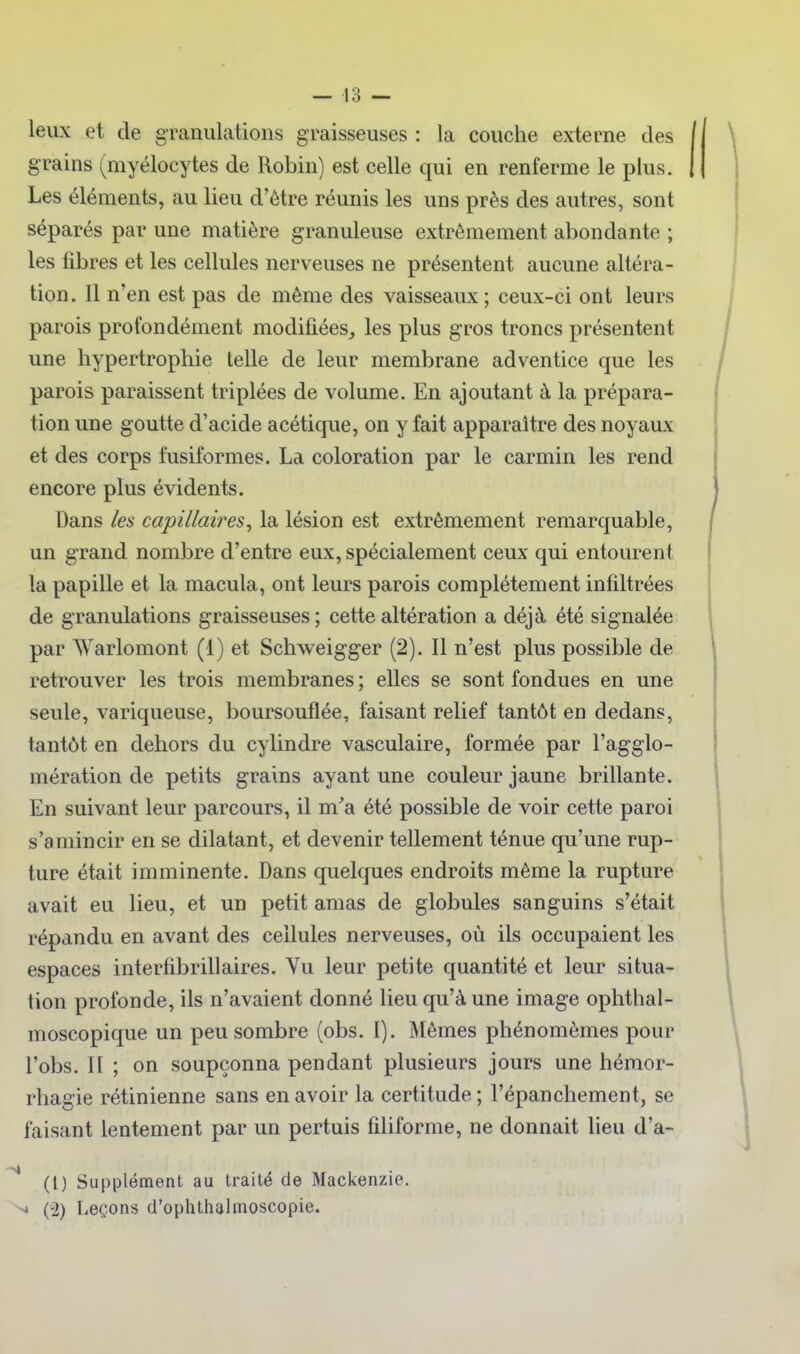 leux et de granulations graisseuses : la couche externe des grains (myélocytes de Robin) est celle qui en renferme le plus. Les éléments, au lieu d'être réunis les uns près des autres, sont séparés par une matière granuleuse extrêmement abondante ; les fibres et les cellules nerveuses ne présentent aucune altéra- tion. 11 n'en est pas de même des vaisseaux ; ceux-ci ont leurs parois profondément modifiées,, les plus gros troncs présentent une hypertrophie telle de leur membrane adventice que les parois paraissent triplées de volume. En ajoutant à la prépara- tion une goutte d'acide acétique, on y fait apparaître des noyaux et des corps fusiformes. La coloration par le carmin les rend encore plus évidents. Dans les capillaires^ la lésion est extrêmement remarquable, un grand nombre d'entre eux, spécialement ceux qui entourent la papille et la macula, ont leurs parois complètement infiltrées de granulations graisseuses ; cette altération a déjà été signalée par AVarlomont (1) et Schweigger (2). 11 n'est plus possible de retrouver les trois membranes ; elles se sont fondues en une seule, variqueuse, boursouflée, faisant relief tantôt en dedans, tantôt en dehors du cyhndre vasculaire, formée par l'agglo- mération de petits grains ayant une couleur jaune brillante. En suivant leur parcours, il m'a été possible de voir cette paroi s'amincir en se dilatant, et devenir tellement ténue qu'une rup- ture était imminente. Dans quelques endroits même la rupture avait eu lieu, et un petit amas de globules sanguins s'était répandu en avant des cellules nerveuses, où ils occupaient les espaces interfibrillaires. Yu leur petite quantité et leur situa- tion profonde, ils n'avaient donné lieu qu'à une image ophthal- moscopique un peu sombre (obs. I). Mêmes phénomèmes pour l'obs. H ; on soupçonna pendant plusieurs jours une hémor- rhagie rétinienne sans en avoir la certitude ; l'épanchement, se faisant lentement par un pertuis filiforme, ne donnait lieu d'a- ^ (l) Supplément au traité de Mackenzie. ^ (2) Leçons d'ophthahnoscopie.