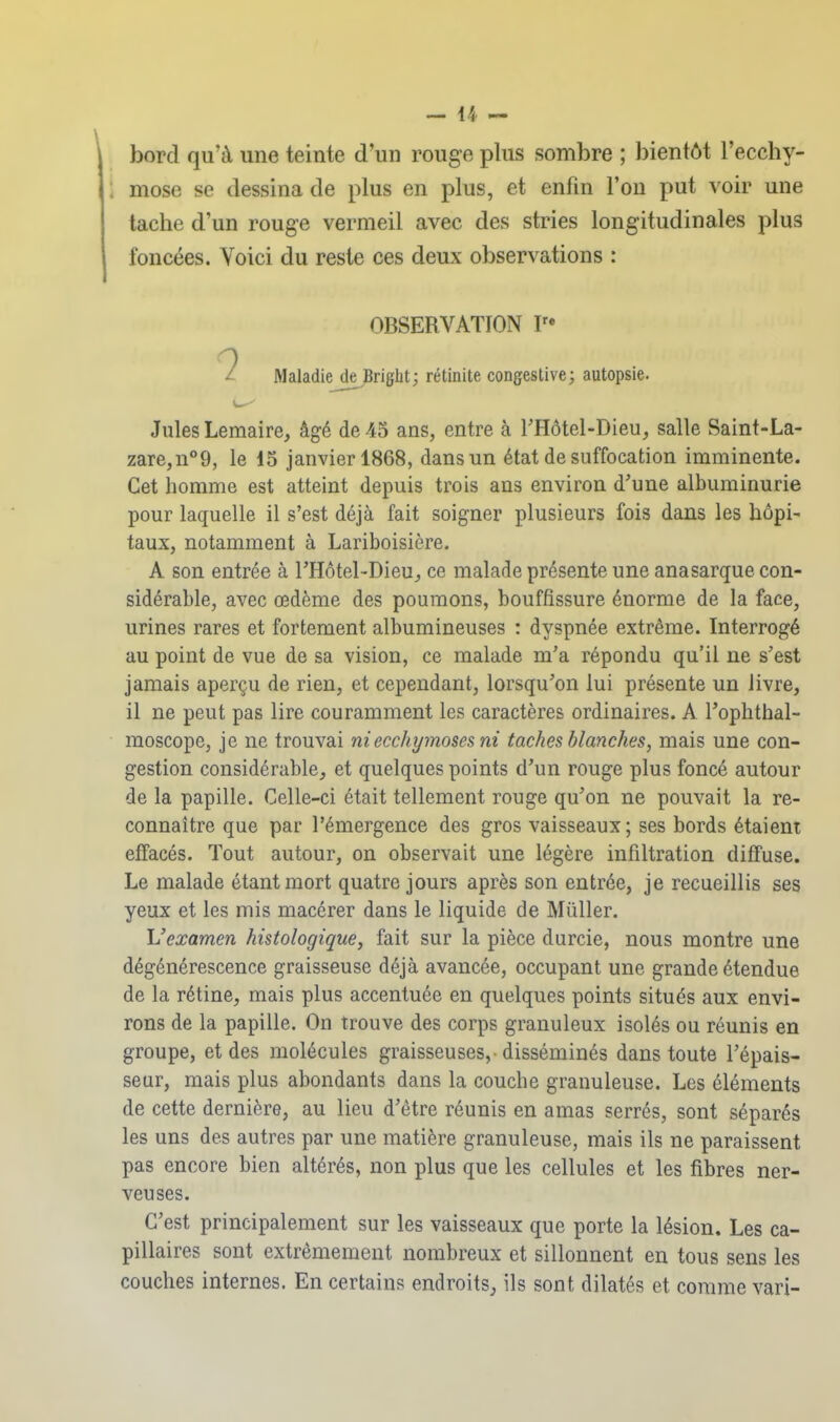 bord qu'à une teinte d'un rouge plus sombre ; bientôt l'ecchy- ; mose se dessina de plus en plus, et enfin l'on put voir une tache d'un rouge vermeil avec des stries longitudinales plus foncées. Voici du reste ces deux observations : OBSERVATION ?• ^ Maladie de Brigbt; rétinite congestive; autopsie. Jules Lemaire, âgé de 45 ans, entre à rHôtel-Dieu, salle Saint-La- zare,n°9, le 15 janvier 1868, dans un état de suffocation imminente. Cet homme est atteint depuis trois ans environ d'une albuminurie pour laquelle il s'est déjà fait soigner plusieurs fois dans les hôpi- taux, notamment à Lariboisière. A son entrée à THotel-Dieu, ce malade présente une anasarque con- sidérable, avec œdème des poumons, bouffissure énorme de la face, urines rares et fortement albumineuses : dyspnée extrême. Interrogé au point de vue de sa vision, ce malade m'a répondu qu'il ne s'est jamais aperçu de rien, et cependant, lorsqu'on lui présente un livre, il ne peut pas lire couramment les caractères ordinaires. A l'ophthal- moscopc, je ne trouvai ni ecchymoses ni taches blanches, mais une con- gestion considérable, et quelques points d'un rouge plus foncé autour de la papille. Celle-ci était tellement rouge qu'on ne pouvait la re- connaître que par l'émergence des gros vaisseaux; ses bords étaient effacés. Tout autour, on observait une légère infiltration diffuse. Le malade étant mort quatre jours après son entrée, je recueillis ses yeux et les mis macérer dans le liquide de Mûller. \Iexamen histologique, fait sur la pièce durcie, nous montre une dégénérescence graisseuse déjà avancée, occupant une grande étendue de la rétine, mais plus accentuée en quelques points situés aux envi- rons de la papille. On trouve des corps granuleux isolés ou réunis en groupe, et des molécules graisseuses,-disséminés dans toute l'épais- seur, mais plus abondants dans la couche granuleuse. Les éléments de cette dernière, au lieu d'être réunis en amas serrés, sont séparés les uns des autres par une matière granuleuse, mais ils ne paraissent pas encore bien altérés, non plus que les cellules et les fibres ner- veuses. C'est principalement sur les vaisseaux que porte la lésion. Les ca- pillaires sont extrêmement nombreux et sillonnent en tous sens les couches internes. En certains endroits^, ils sont dilatés et comme vari-