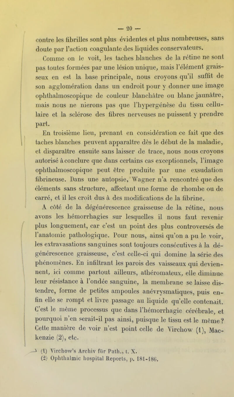 contre les fibrilles sont plus évidentes et plus nombreuses, sans doute par l'action coagulante des liquides conservateurs. Comme on le voit, les taches blanches de la rétine ne sont pas toutes formées par une lésion unique^ mais l'élément grais- seux en est la base principale, nous croyons qu'il suffit de son agglomération dans un endroit pour y donner une image ophthalmoscopique de couleur blanchâtre ou blanc jaunâtre, mais nous ne nierons pas que l'hypergénèse du tissu cellu- laire et la sclérose des fibres nerveuses ne puissent y prendre part. En troisième lieu, prenant en considération ce fait que des taches blanches peuvent apparaître dès le début de la maladie, et disparaître ensuite sans laisser de trace, nous nous croyons autorisé à conclure que dans certains cas exceptionnels, l'image ophthalmoscopique peut être produite par une exsudation fibrineuse. Dans une autopsie, Wagner n'a rencontré que des éléments sans structure, affectant une forme de rhombe ou de carré, et il les croit dus à des modifications de la fibrine. A côté de la dégénérescence graisseuse de la rétine, nous avons les hémorrhagies sur lesquelles il nous faut revenir plus longuement, car c'est un point des plus controversés de l'anatomie pathologique. Pour nous, ainsi qu'on a pu le voir, les extravasations sanguines sont toujours consécutives à la dé- générescence graisseuse, c'est celle-ci qui domine la série des phénomènes. En infiltrant les parois des vaisseaux qui devien- nent, ici comme partout ailleurs, athéromateux, elle diminue leur résistance à l'ondée sanguine, la membrane se laisse dis- tendre, forme de petites ampoules anévrysmatiques, puis en- fin elle se rompt et Kvre passage au liquide qu'elle contenait. C'est le même processus que dans l'hémorrhagie cérébrale, et pourquoi n'en serait-il pas ainsi, puisque le tissu est le même? Cette manière de voir n'est point celle de Virchow (1), Mac- kenzie (2), etc. —^ (1) Yirchow's Archiv fiir Path., l. X, ('2) Ophtlialmic liospital Reports, p. 181-186.