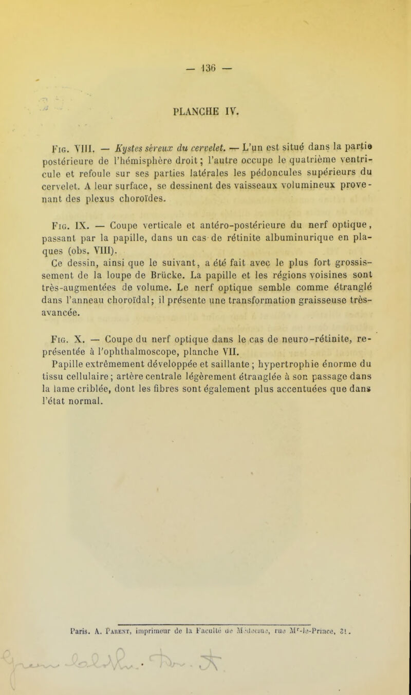 — 136 — PLANCHE IV. FiG. YIII. — Kystes séreux du cervelet. — L'un est situé dans la partie postérieure de l'hëmisplière droit; l'autre occupe le quatrième ventri- cule et refoule sur ses parties latérales les pédoncules supérieurs du cervelet. A leur surface, se dessinent des vaisseaux volumineux prove- nant des plexus choroldes- FiG. IX. — Coupe verticale et antéro-postérieure du nerf optique, passant par la papille, dans un cas de rétinite albuminurique en pla- ques (obs. VIII). Ce dessin, ainsi que le suivant, a été fait avec le plus fort grossis- sement de la loupe de Briicke. La papille et les régions voisines sont très-augmentées de volume. Le nerf optique semble comme étranglé dans l'anneau choroïdal; il présente une transformation graisseuse très- avancée. FiG. X. — Coupe du nerf optique dans le c^is de neuro-rétinite, re- présentée à l'ophthalmoscope, planche VII. Papille extrêmement développée et saillante ; hypertrophie énorme du tissu cellulaire; artère centrale légèrement étranglée à son passage dans la lame criblée, dont les fibres sont également plus accentuées que dans l'état normal. Paris. A.. Parent, inipriinour de la Facullii ue M.-iiiJciiU', lUi! Af-ie-Priace, 31.
