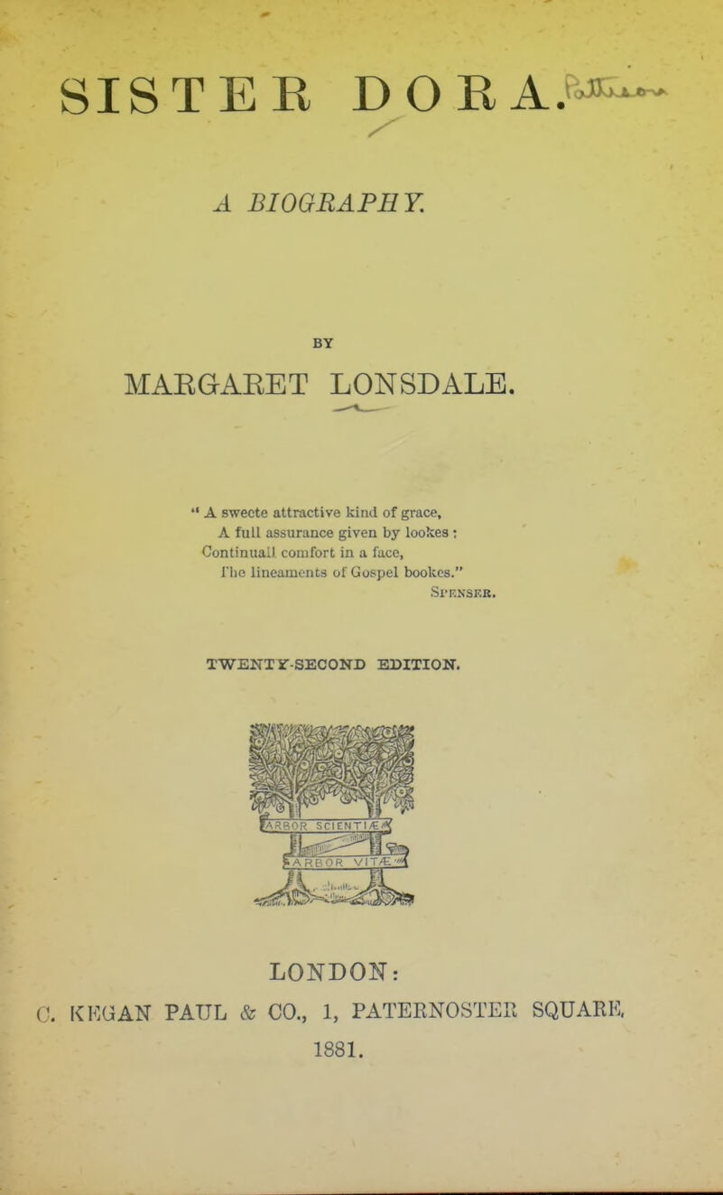 MAEGARET LONSDALE. A swecte attractive kind of grace, A full assurance given by lookes; Continual), comfort in a face, riie lineaments of Gospel bookcs. Sl'F.NSEB. TWENT Sr-SECOND EDITION. LONDON: KEG AN PAUL & CO., 1, PATERNOSTEP. SQUARE, 1881. A BIOGRAPHY. BY