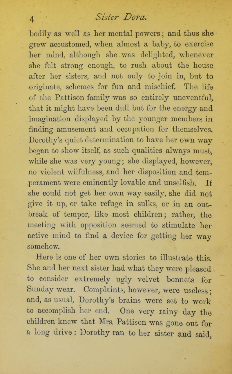 bodily as well as lier mental powers; and thus she grew accustomed, when almost a baby, to exercise her mind, although she was delighted, whenever she felt strong enough, to rush about the house after her sisters, and not only to join in, but to originate, schemes for fun and mischief. The life of the Pattison family was so entirely uneventful, that it might have been dull but for the energy and imagination displayed by the j'ounger members in finding amusement and occupation for themselves. Dorothy's quiet determination to have her own way began to show itself, as such qualities always must, while she was very young; she displayed, however, no violent wilfulness, and her disposition and tem- perament were eminently lovable and unselfish. If she could not get her own way easily, she did not give it up, or take refuge in sulks, or in an out- break of temper, like most children; rather, the meeting with opposition seemed to stimulate her active mind to find a device for getting her way somehow. Here is one of her own stories to illustrate this. She and her next sister had what they were pleased to consider extremely ugly velvet bonnets for Sunday wear. Complaints, however, were useless; and, as usual, Dorothy's brains were set to work to accomplish her end. One very rainy day the children knew that Mrs. Pattison was gone out for a long drive: Dorothy ran to her sister and said,