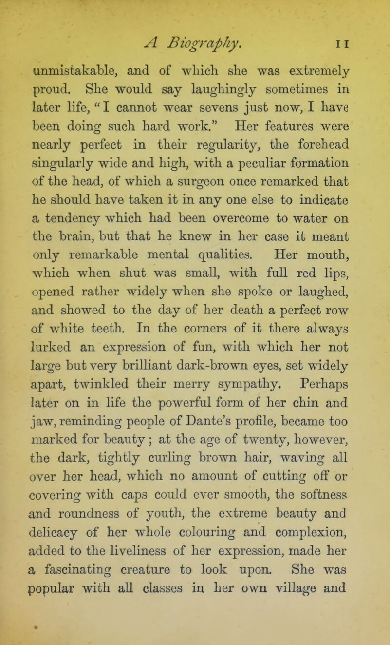 unmistakable, and of which she was extremely proud. She would say laughingly sometimes in later life, I cannot wear sevens just now, I have been doing such hard work. Her features w^ere nearly perfect in their regularity, the forehead singularly wide and high, with a peculiar formation of the head, of which a surgeon once remarked that he should have taken it in any one else to indicate a tendency which had been overcome to water on the brain, but that he knew in her case it meant only remarkable mental qualities. Her mouth, which when shut was small, with fuU red lips, opened rather widely when she spoke or laughed, and showed to the day of her death a perfect row of white teeth. In the comers of it there always lurked an expression of fun, with which her not large but very brilliant dark-brown eyes, set widely apart, twinkled their merry sympathy. Perhaps later on in life the powerful form of her chin and jaw, reminding people of Dante's profile, became too marked for beauty; at the age of twenty, however, the dark, tightly curling brown hair, waving all over her head, which no amount of cutting off or covering with caps could ever smooth, the softness and roundness of youth, the extreme beauty and delicacy of her whole colouring and complexion, added to the liveliness of her expression, made her a fascinating creature to look upon. She was popular with aU classes in her own village and