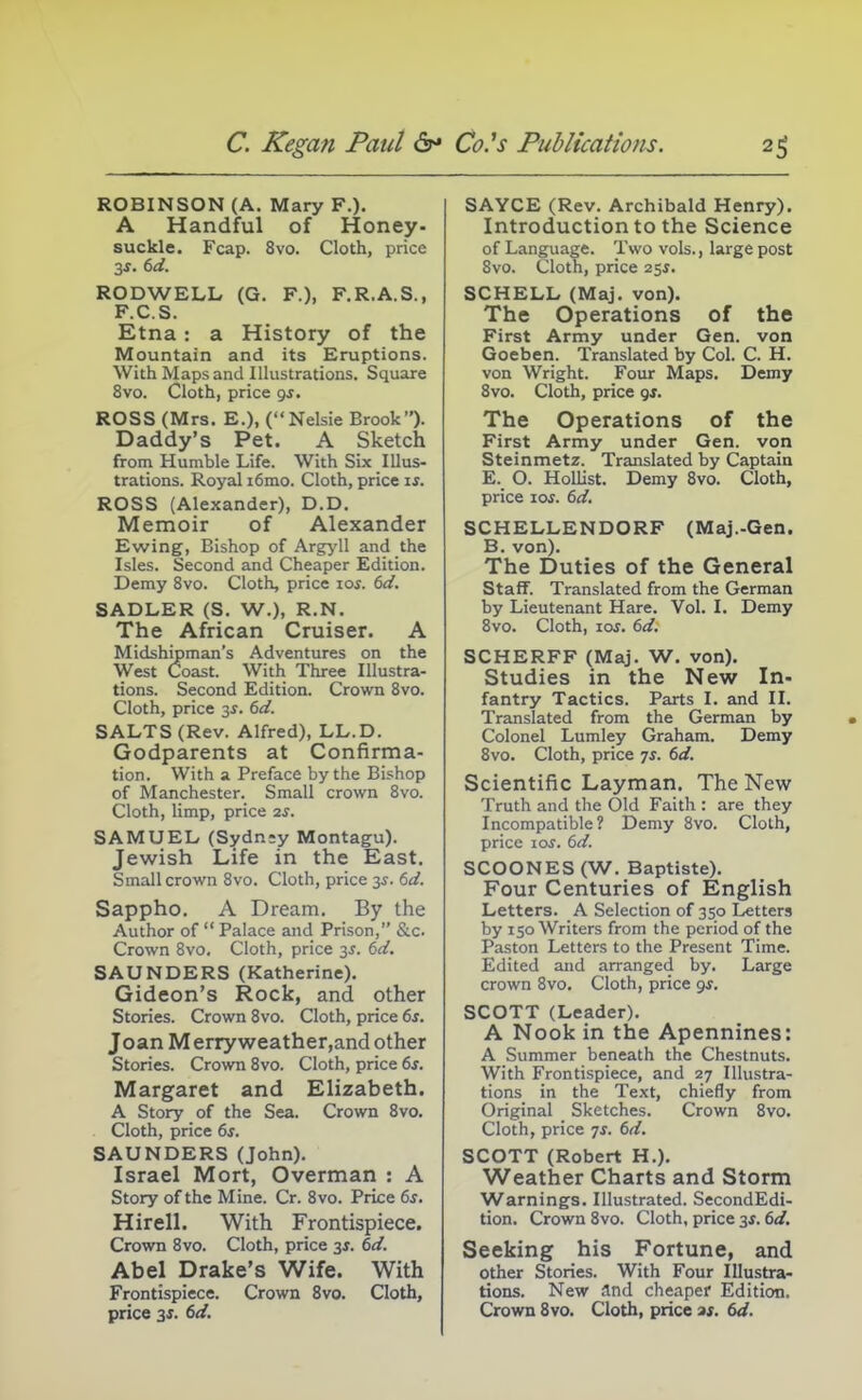 ROBINSON (A. Mary F.). A Handful of Honey- suckle. Fcap. 8vo. Cloth, price RODWELL (G. F.), F.R.A.S., F.C.S. Etna: a History of the Mountain and its Eruptions. With Maps and Illustrations. Square 8vo. Cloth, price gj. ROSS (Mrs. E.), (Nelsie Brook). Daddy's Pet. A Sketch from Humble Life. With Six Illus- trations. Royal i6mo. Cloth, price is. ROSS (Alexander), D.D. Memoir of Alexander Ewing, Bishop of Argyll and the Isles. Second and Cheaper Edition. Demy 8vo. Cloth, price los. 6d. SADLER (S, W.), R.N. The African Cruiser. A Midshipman's Adventures on the West Coast. With Three Illustra- tions. Second Edition. Crown Svo. Cloth, price 3^. 6d. SALTS (Rev. Alfred), LL.D. Godparents at Confirma- tion. With a Preface by the Bishop of Manchester. Small crown Svo. Cloth, limp, price 2^. SAMUEL (Sydn;y Montagu). Jewish Life in the East. Small crown Svo. Cloth, price y. 6d. Sappho. A Dream. By the Author of  Palace and Prison, &c. Crown Svo. Cloth, price -^s. 6d. SAUNDERS (Katherine). Gideon's Rock, and other Stories. Crown Svo. Cloth, price 6s. Joan Merry weather,and other Stories. Crown Svo. Cloth, price 6f. Margaret and Elizabeth. A Story of the Sea. Crown Svo. Cloth, price 6s. SAUNDERS (John). Israel Mort, Overman : A Story of the Mine. Cr. Svo. Price 6s. Hirell. With Frontispiece. Crown Svo. Cloth, price 35. 6d. Abel Drake's Wife. With Frontispiece. Crown Svo. Cloth, price 3f. 6d. SAYCE (Rev. Archibald Henry). Introduction to the Science of Language. Two vols., large post Svo. Cloth, price 25^. SCHELL (Maj. von). The Operations of the First Army under Gen. von Goeben. Translated by Col. C. H. von Wright. Four Maps. Demy Svo. Cloth, price gs. The Operations of the First Army under Gen. von Steinmetz. Translated by Captain E. O. Hollist. Demy Svo. Cloth, price los. 6d. SCHELLENDORF (Maj.-Gen. B. von). The Duties of the General Staff. Translated from the German by Lieutenant Hare. Vol. I. Demy Svo. Cloth, los. 6d. SCHERFF (Maj. W. von). Studies in the New In- fantry Tactics. Parts I. and II. Translated from the German by Colonel Lumley Graham. Demy Svo. Cloth, price 7^. 6d. Scientific Layman. The New Truth and the Old Faith : are they Incompatible? Demy Svo. Cloth, price 10s. 6d. SCOONES (W. Baptiste). Four Centuries of English Letters. A Selection of 330 Letters by 150 Writers from the period of the Paston Letters to the Present Time. Edited and arranged by. Large crown Svo. Cloth, price gs. SCOTT (Leader). A Nook in the Apennines: A Summer beneath the Chestnuts. With Frontispiece, and 27 Illustra- tions in the Text, chiefly from Original Sketches. Crown Svo. Cloth, price ys. 6d. SCOTT (Robert H.), Weather Charts and Storm Warnings. Illustrated. SecondEdi- tion. Crown Svo. Cloth, price 3s. 6d. Seeking his Fortune, and other Stories. With Four Illustra- tions. New and cheaper Edition. Crown Svo. Cloth, price a;. 6d.