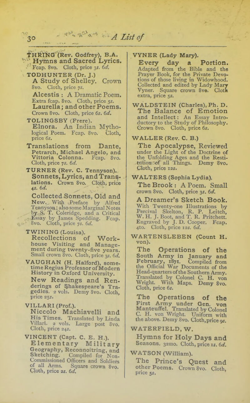 i^HRmO (Rev. Godfrey), B.A. . Hymns and Sacred Lyrics. Fcap. 8vo. Cloth, price 3^. 6d. TODHUNTER (Dr. J.) A Study of Shelley. Crown 8vo. Cloth, price 7^. Alcestis : A Dramatic Poem. Extra fcap. 8vo. Cloth, price 5^. Laurella; and other Poems. Crown Bvo. Cloth, price 6s. 6d, TOLINGSBY (Frere). Elnora. An Indian Mytho- logical Poem. Fcap. 8vo. Cloth, price 6s. Translations from Dante, Petrarch, Michael Angelo, and Vittoria Colonna. Fcap. 8vo. Cloth, price 7s. 6d. TURNER (Rev. C. Tennyson). Sonnets, Lyrics, and Trans- lations. Crown 8vo. Cloth, price 4^. 6d. Collected Sonnets, Old and New. With Preface by Alfred Tennj'soa; also some Marginal Notes by, S, T. Coleridge, and a Critical • Essay by James Spedding. Fcap. 8vo. Cloth, price 7^. 6d. TWINING (Louisa). Recollections of Work- house Visiting and Manage- ment during twenty-five years. Small crown 8vo. Cloth, price 3^. 6d. VAUGHAN (H. Halford), some- time Regius Professor of Modern History in Oxford University. New Readings and Ren- derings of Shakespeare's Tra- gedies. 2 vols. Demy 8vo. Cloth, price 2$s. VILLARI (Prof.). Niccolo Machiavelli and His Times. Translated by Linda Villari. 2 vols. Large post 8vo. Cloth, price 2^s. VINCENT (Capt. C. E. H.). Elementary Military Geography, Reconnoitring, and Sketching. Compiled for Non- commissioned Officers and Soldiers of all Arms. Square crown 8vo. Cloth, price 2s. 6d. VYNER (Lady Mary). Every day a Portion. Adapted from the Bible and the Prayer Book, for the Private Devo- tions of those living in Widowhood. Collected and edited by Lady Mary Vyner. Square crown 8vo. Clotk extra, price $s. WALDSTEIN (Charles), Ph. D. The Balance of Emotion and Intellect: An Essay Intro- ductory to the Study of Philosophy. Grown 8vo. Cloth, price 6s, WALLER (Rev. C. B.) The Apocalypse, Reviewed under the Light of the Doctrine of the Unfolding Ages and the Resti- tution of all Things. Demy 8vo. Cloth, price 12s. WALTERS (Sophia Lydia). The Brook: A Poem. Small crown Bvo. Qoth, price 3s. 6d. A Dreamer's Sketch Book. With Twenty-one Illustrations by Percival Skelton, R. P. Leitch, W. H. J. Boot, and T. R. Pritchett. Engraved by J. D. Cooper. Fcap. 4to. Cloth, price 12^. 6d. WARTENSLEBEN (Count H. von). The Operations of the South Army in January and February, 1871. Compiled from the Official War Documents of the Head-quarters of the Southern Army. Translated by Colonel C. H. von Wright. With Maps. Demy 8vo. Cloth, price 6s. The Operations of the First Army under Gen. von ManteufFel. Translated by Colonel C. H. von Wright. Uniform with the above. Demy Bvo. Cloth,price gs. WATERFIELD, W. Hymns for Holy Days and Seasons. 32mo. Cloth, price is. 6d. WATSON (William). The Prince's Quest and other Poems. Crown 8vo. Cloth, price 5j.