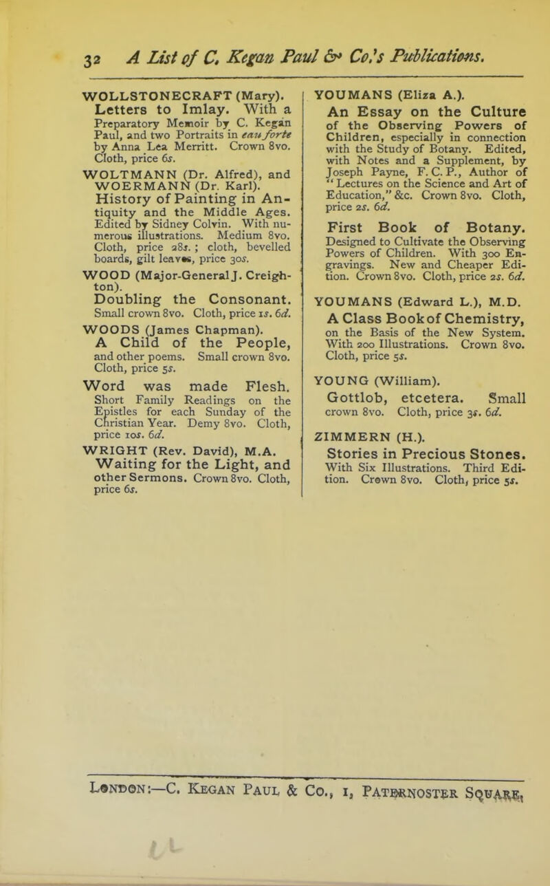 WOLLSTONECRAFT (Mary). Letters to Imlay. With a Preparatory Memoir by C. Kegsin Paul, and two Portraits in ean forte by Anna Lea Merritt. Crown 8vo. Cloth, price 6^. WOLTMANN (Dr. Alfred), and WOERMANN (Dr. Karl). History of Painting in An- tiquity and the Middle Ages. Edited by Sidney Colrin. With nu- merous illustrations. Medium 8vo. Cloth, price a8j. ; cloth, bevelled boards, gilt Ieav«s, price 30^. WOOD (Major-General J. Creigh- ton). Doubling the Consonant. Small crown 8vo. Cloth, price is. 6d. WOODS (James Chapman). A Child of the People, and other poems. Small crown 8vo. Cloth, price 5^. Word was made Flesh, Short Family Readings on the Epistles for each Sunday of the Christian Year. Demy Svo. Cloth, price loi. 6d. WRIGHT (Rev. David), M.A. Waiting for the Light, and other Sermons. Crown Svo. Cloth, price 6j. YOUMANS (Eliza A.). An Essay on the Culture of the Observing Powers of Children, especially in connection with the Study of Botany. Edited, with Notes and a Supplement, by Joseph Payne, F. C. P., Author of  Lectures on the Science and Art of Education, &c. Crown Svo. Cloth, price 2S. 6d. First Book of Botany. Designed to Cultivate the Observing Powers of Children. With 300 En- gravings. New and Cheaper Edi- tion. Crown Svo. Cloth, price 2s. 6d. YOUMANS (Edward L.), M.D. A Class Book of Chemistry, on the Basis of the New System. With 200 Illustrations. Crown Svo. Cloth, price 5*. YOUNG (William), Gottlob, etcetera. Small crown Svo. Cloth, price 3*. dd. ZIMMERN (H.), Stories in Precious Stones. With Six Illustrations. Third Edi- tion, Crown Svo, Cloth, price 5*. L»ndon:—C. Kegan Paul & Co., i, Patbrnost^r SquAj^;,