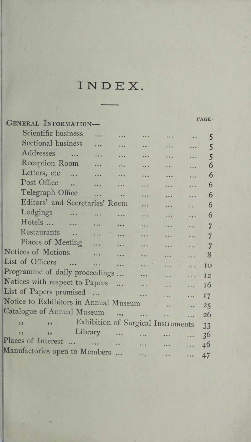 INDEX. General Information— Scientific business Sectional business Addresses Reception Room Letters, etc Post Office Telegraph Office Editors’ and Secretaries’ Room Lodgings Hotels ... Restaurants Places of Meeting Notices of Motions List of Officers Programme of daily proceedings ... Notices with respect to Papers ... List of Papers promised ... Notice to Exhibitors in Annual Museum Catalogue of Annual Museum j> Exhibition of Surgical Instrumen >> )> Library Places of Interest ... Manufactories open to Members ... PAGE- 5 5 5 6 6 6 6 6 6 7 7 7 8 lO 12 16 17 25 26 33 36 46 47