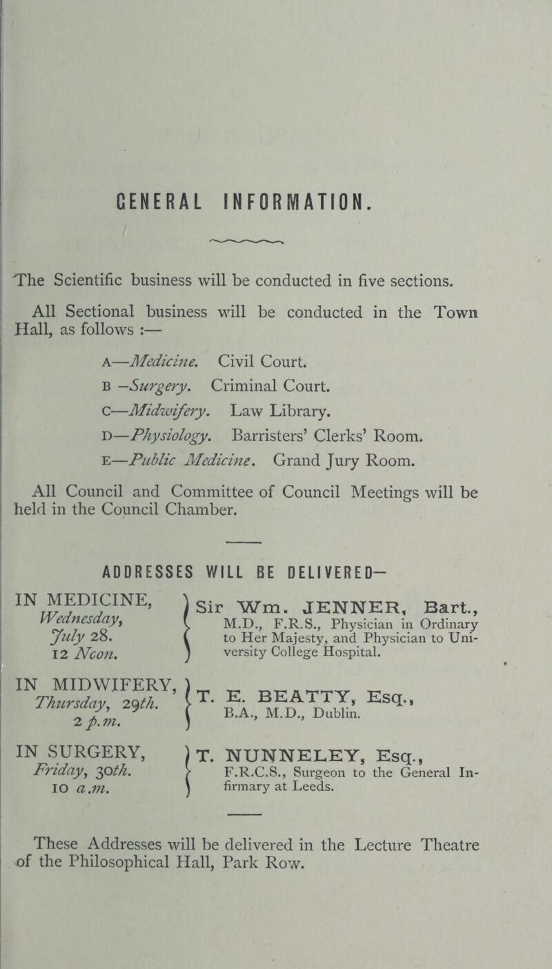 GENERAL INFORMATION. The Scientific business will be conducted in five sections. All Sectional business will be conducted in the Town Hall, as follows :— A—Medicine. Civil Court. B —Surgery. Criminal Court, c—Midwifery. Law Library. D—Physiology. Barristers’ Clerks’ Room. E—Public Medicine. Grand Jury Room. All Council and Committee of Council Meetings will be held in the Council Chamber. ADDRESSES WILL BE DELIVERED- IN MEDICINE, fVednesday, July 28. 12 Neon. Sir Wm. JENNER, Bart., M.D., F.R.S., Physician in Ordinary to Her Majesty, and Physician to Uni¬ versity College Hospital. IN MIDWIFERY, Thttrsday^ 2(^th. 2 p. m. IN SURGERY, Friday^ 2pth. 10 a.m. )t. E. BEATTY, Esq., ( B.A., M.D., Dublin. )T. NUNNELEY, Esq., > F.R.C.S., Surgeon to the General In- \ firmary at Leeds. These Addresses will be delivered in the Lecture Theatre of the Philosophical Hall, Park Row.