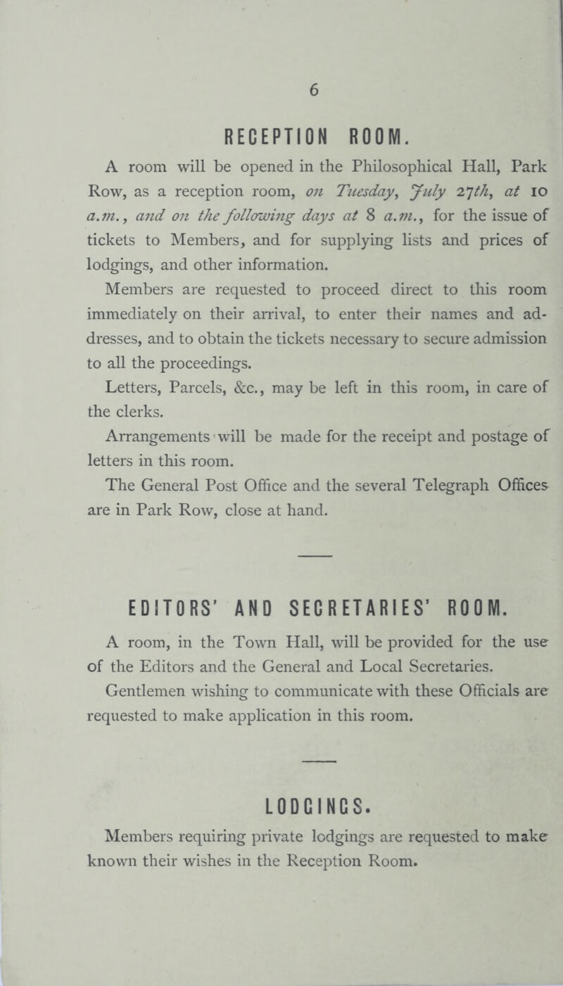 RECEPTION ROOM. A room will be opened in the Philosophical Hall, Park Row, as a reception room, on Tuesday^ July 2’jth^ at lO a.m.y and on the follorjoing days at 8 a.ni.^ for the issue of tickets to Members, and for supplying lists and prices of lodgings, and other information. Members are requested to proceed direct to this room immediately on their arrival, to enter their names and ad¬ dresses, and to obtain the tickets necessary to secure admission to all the proceedings. Letters, Parcels, &c., may be left in this room, in care of the clerks. Arrangements will be made for the receipt and postage of letters in this room. The General Post Office and the several Telegraph Offices are in Park Row, close at hand. EDITORS’ AND SECRETARIES’ ROOM. A room, in the Town Hall, will be provided for the use of the Editors and the General and Local Secretaries. Gentlemen wishing to communicate with these Officials are requested to make application in this room. LODOINCS. Members requiring private lodgings are requested to make known their wishes in the Reception Room.