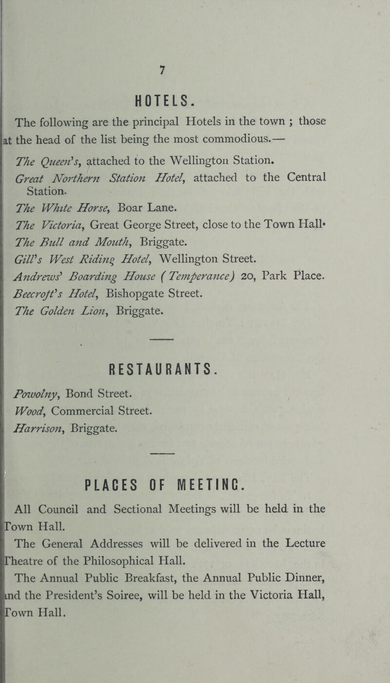 HOTELS. The following are the principal Hotels in the town ; those at the head of the list being the most commodious.— The Queen^Sf attached to the Wellington Station. Great Northern Station Hotels attached to the Central Station. The White Horsey Boar Lane. The Victoriay Great George Street, close to the Town Hall* The Bull and Mouthy Briggate. GUVs West Ridinq Hotely Wellington Street. Andrews' Boarding House (Temperance) 20, Park Place. BeecrojVs Hotely Bishopgate Street. The Golden Lioiiy Briggate. RESTAURANTS. Powolnyy Bond Street. Woody Commercial Street. HarrisoUy Briggate. PLACES OF MEETING. All Council and Sectional Meetings will be held in the Town Hall. The General Addresses will be delivered in the Lecture Theatre of the Philosophical Hall. The Annual Public Breakfast, the Annual Public Dinner, md the President’s Soiree, will be held in the Victoria Hall, Town Hall.