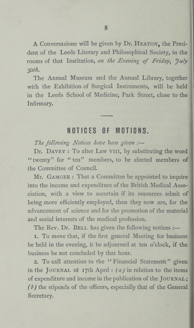 A Conversazione will be given by Dr. Heaton, the Presi¬ dent of the Leeds Literary and Philosophical Society, in the rooms of that Institution, on the Evening of Friday^ July 2f>th. The Annual Museum and the Annual Library, together with the Exhibition of Surgical Instruments, will be held in the Leeds School of Medicine, Park Street, close to the Infirmary. NOTICES OF MOTIONS. The follimnng Notices have 'been given :— Dr. Davey : To alter Law viii, by substituting the word “twenty” for “ten” members, to be elected members of the Committee of Council. Mr. Gamgee : That a Committee be appointed to inquire into the income and expenditure of the British Medical Asso¬ ciation, with a view to ascertain if its resources admit of being more efficiently employed, than they now are, for the advancement of science and for the promotion of the material and social interests of the medical profession. The Rev. Dr. Bell has given the following notices :— 1. To move that, if the first general Meeting for business be held in the evening, it be adjourned at ten o’clock, if the business be not concluded by that hour. 2. To caU attention to the “Financial Statement” given in the Journal of 17th April : (a) in. relation to the items of expenditure and income in the publication of the Journal ; (b) the stipends of the officers, especially that of the General Secretary.