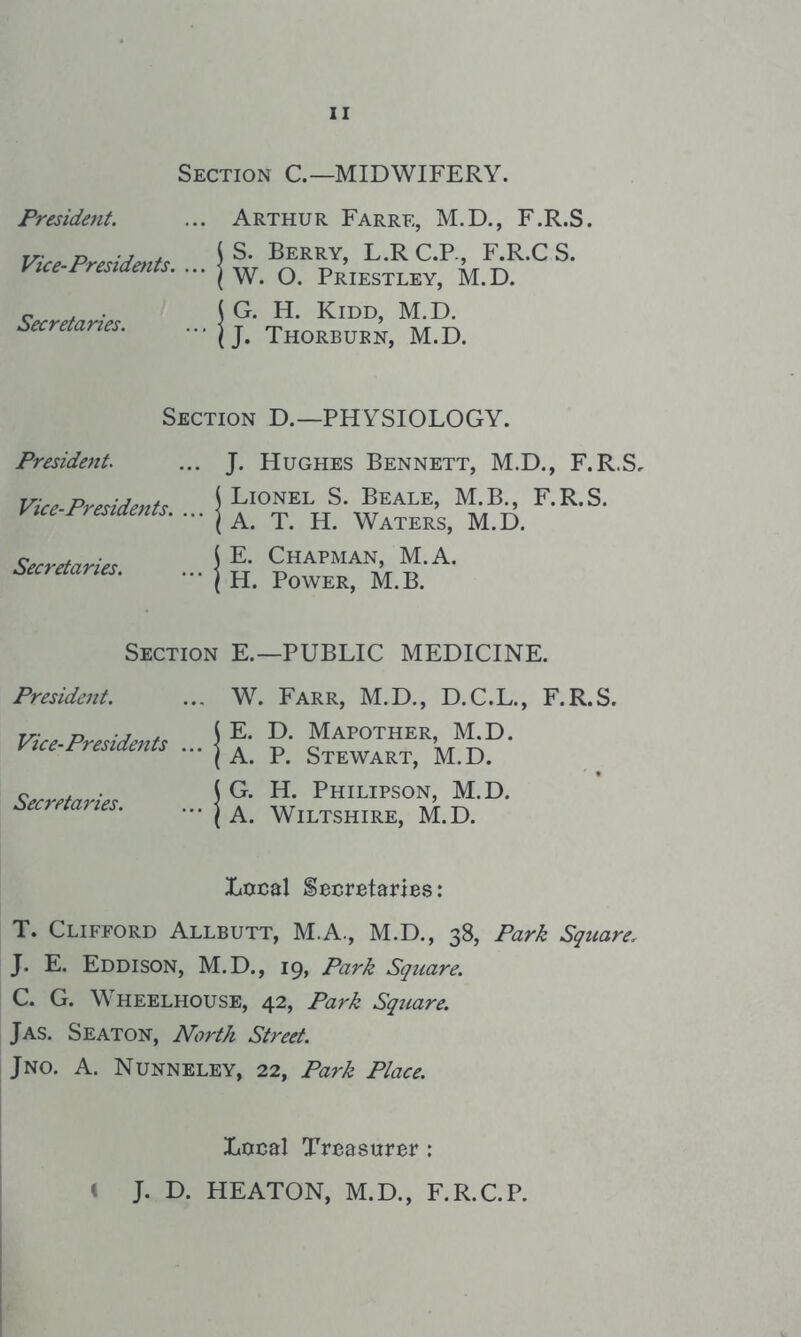 Section C—MIDWIFERY. President. Arthur Farre, M.D., F.R.S. Vice-Presidents. ... | iS. Berry, L.R C.P., F.R.C S. ! W. 0. Priestley, M.D. Secretaries. ... | 1 G. H. Kidd, M.D. [ J. Thorburn, M.D. Section D.—PHYSIOLOGY. President. J. Hughes Bennett, M.D., F.R.S. Vice-Presidents. ... | ) Lionel S. Beale, M.B., F.R.S. [ A. T. H. Waters, M.D. Secretaries. ... | 1 E. Chapman, M.A. 1 H. Power, M.B. Section E.—PUBLIC MEDICINE. President. W. Farr, M.D., D.C.L., F.R.S. Vice-Presidents ... | 1 E. D. Mapother, M.D. ! A. P. Stewart, M.D. Secretaries. ... | i G. H. Philipson, M.D. 1 A. Wiltshire, M.D. Local Secretaries: T. Clifford Allbutt, M.A., M.D., 38, Park Square, J. E. Eddison, M.D., 19, Park Square. C. G. Wheelhouse, 42, Park Square. Jas. Seaton, North Street. Jno. a. Nunneley, 22, Park Place. Local Treasurer: < J. D. HEATON, M.D., F.R.C.P.