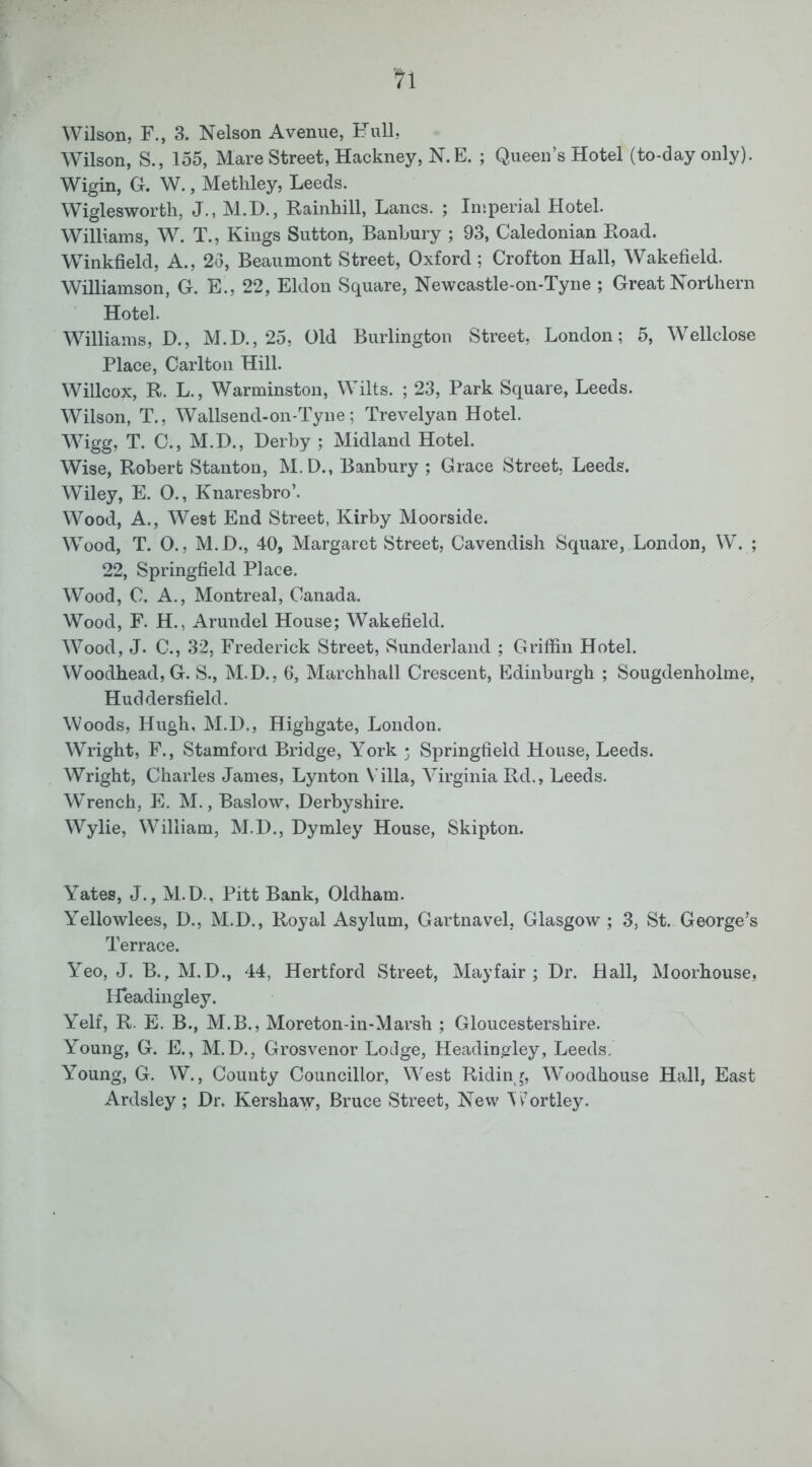 tl Wilson, F., 3. Nelson Avenue, Full, Wilson, S., 155, Mare Street, Hackney, N. B. ; Queen’s Hotel (to-day only). Wigin, G. W., Methley, Leeds. Wiglesworth, J., M.D., Rainhill, Lancs. ; Imperial Hotel. Williams, W. T., Kings Sutton, Banbury ; 93, Caledonian Road. Winkfield, A., 2d, Beaumont Street, Oxford ; Crofton Hall, Wakefield. Williamson, G. E., 22, Eldon Square, Newcastle-on-Tyne ; Great Northern Hotel. Williams, D., M.D., 25, Old Burlington Street, London; 5, Wellclose Place, Carlton Hill. Willcox, R. L., Warminston, Wilts. ; 23, Park Square, Leeds. Wilson, T., Wallsend-on-Tyne; Trevelyan Hotel. Wigg, T. C., M.I)., Derby ; Midland Hotel. Wise, Robert Stanton, M.D., Banbury ; Grace Street, Leeds. Wiley, E. 0., Knaresbro’. Wood, A., West End Street, Kirby Moorside. Wood, T. O., M.D., 40, Margaret Street, Cavendish Square, London, W. ; 22, Springfield Place. Wood, C. A., Montreal, Canada. Wood, F. H., Arundel House; Wakefield. Wood, J. C., 32, Frederick Street, Sunderland ; Griffin Hotel. Woodhead, G. S., M.D., 6, Marchhall Crescent, Edinburgh ; Sougdenholme, Huddersfield. Woods, Hugh, M.D., Highgate, London. Wright, F., Stamford Bridge, York 3 Springfield House, Leeds. Wright, Charles James, Lynton Villa, Virginia Rd., Leeds. Wrench, E. M. ,Baslow, Derbyshire. Wylie, William, M.D., Dymley House, Skipton. Yates, J., M.D., Pitt Bank, Oldham. Yellowlees, D., M.D., Royal Asylum, Gartnavel, Glasgow ; 3, St. George’s Terrace. Yeo, J. B., M.D., 44, Hertford Street, Mayfair ; Dr. Hall, Moorhouse, Headingley. Yelf, R. E. B., M.B., Moreton-in-Marsh ; Gloucestershire. Young, G. E., M.D., Grosvenor Lodge, Headingley, Leeds. Young, G. W., County Councillor, West Riding, Woodhouse Hall, East Ardsley; Dr. Kershaw, Bruce Street, New Ai’ortley.