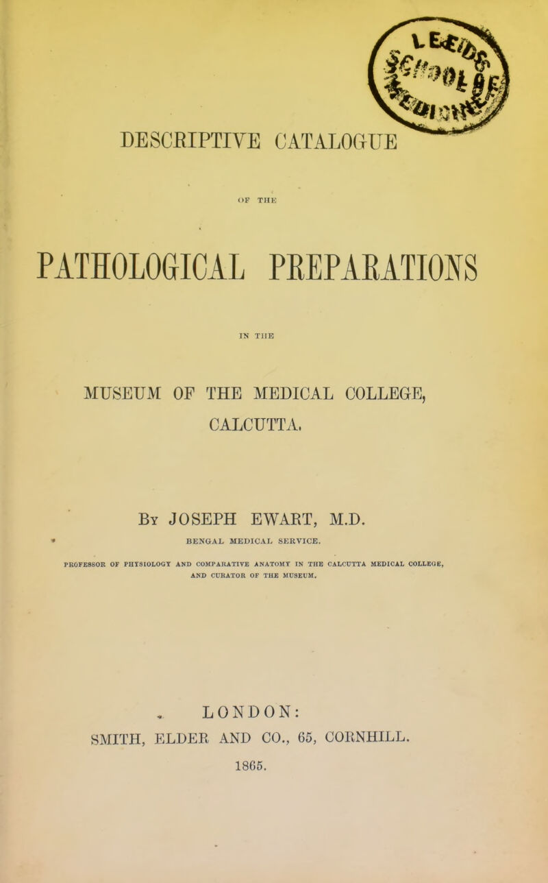 OF THK PATHOLOGICAL PREPAEATIONS IN TUB MUSEUM OF THE MEDICAL COLLEGE, CALCUTTA. By JOSEPH EWART, M.D. BENGAL MEDICAL SERVICE. PROFESSOR OF PHTSIOLOGT AND COMPARATIVE ANATOMY IN THE CALCUTTA MEDICAL COLLEGE, AMD CURATOR OF TU£ MUSEUM. LONDON: SMITH, ELDER AND CO., 65, COHNHILL. 1865.