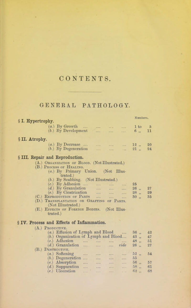 CONTENTS. GENERAL PATHOLOGY. Numbers. § I. Hjrpertrophy. (a.) By Growth 1 to 5 (b.) By Development fi 11 § II. Atrophy. (a.) By Decrease 12 „ 20 (b.) By Degeneration ... 21 ,. 24 § III. Repaii' and Reproduction. (A.) Organization of Blood. (Not Illustrated.) (B.) Process of He.axing. (a.) By Primary Union. (Not Illus- trated.) (b.) By Scabbing. (Not Illustrated.) (c.) By Adliesion 25 (d.) By Granulation 26 „ 27 (e.) By Cicatrization 28 „ 2Q (C.) Reproduction of Parts 30 „ 35 (D.) Transplantation or Grafting of Parts. (Not Illustrated.) (E.) Effects of Foreign Bodies. (Not Illus- trated.) § IV. Process and Effects of Inflammation. (A.) Productive. (a.) Eflfusion of LjTnph and Blood 36 „ 42 (b.) Organization of Lymph and Blood 43 „ 47 (c.) Adhesion 48 „ .51 [d.) Granulation vide 26 „ 27 (B.) Destructive. (a.) Softening .52 „ .54 (b.) Degeneration 55 (c.) Absoi-ption 56,, 57 {d.) Suppuration 58 „ 61 (e.) Ulceration V,2 68